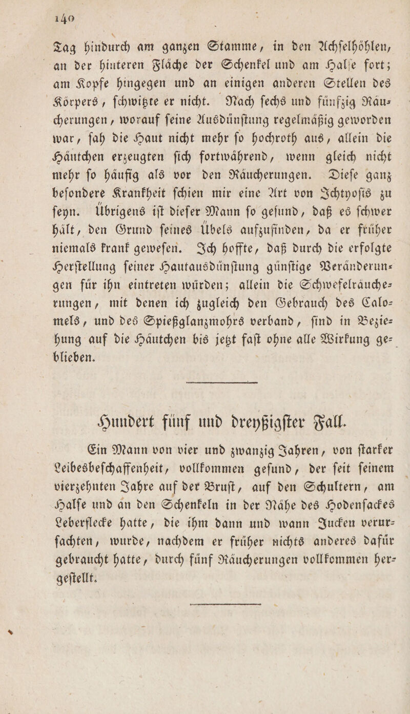 Sa# fjinburcf) am sanken (Stamme/ in ben ^(rf)fel^6^len, an ber Hinteren Slddje ber Scfyenfel unb am ipalfe fort; am klopfe hingegen unb an einigen anberett Stellen be$ .^orpere> / fd)mif3te er nicfyt 9?ad) fecf)6 unb fünfzig Rau* gerungen / morauf feine 2lu$bunjhtng regelmäßig geworben mar/ faf> bie Jpaut nicht tnef)r fo fyofyxotf) au6, allein bie Jpdntd)en erzeugten ftd> fortmdhrenb, meint gleich rttc£>t nte^r fo ^duftg aB oor ben Räucherungen. Siefe gatt$ befonbere Äranff>eit fchien mir eine ?lrt non S^tyofB öu fepn. Übrigens i(l biefer 50?attn fo gefunb, baß eö fcbmer halt, ben ©rtrnb feinet Übels aufjufinbeti/ ba er früher niemals frattf gemeferi. 3d) hoffte/ baß burd) bie erfolgte Jperftellung feiner ipautauSbünflung günfiige 33eranberutt* gen für ifnt eintreten mürben; allein bie Sd)wefelräuche* rungen, mit bcnen id) Zugleich ben ©ebraud) beS dato- melS / unb beS Spießglan^mohr6 oerbanb, ftnb in 53e$ie* hung auf bie ipdutchen bis jei^t fajt o^ne alle Sßirfung ge¬ blieben. «Öuitfcert fünf mit) bret)fjigfter / Sin 5Ü?amt oon oier unb $matt$ig 3abrett/ non flarfer £eibeSbefchaffenl)eit, oollfommen gefunb/ ber feit feinem otcr$efntten 3<*hre auf ber 33ruft, auf ben Schultern, am Jpalfe unb an ben Sdjenfeln in ber Rahe beS ipobenfacfeS 2eberflecfe h<dte, bie t'hm bann mtb mann 3llchett t>erur- fad)tett/ mürbe, ttadjbem er früher nichts anbereS bafür gebraucht hatte, burd) fünf Räucherungen ooUFctnmen fyev* geftellt.