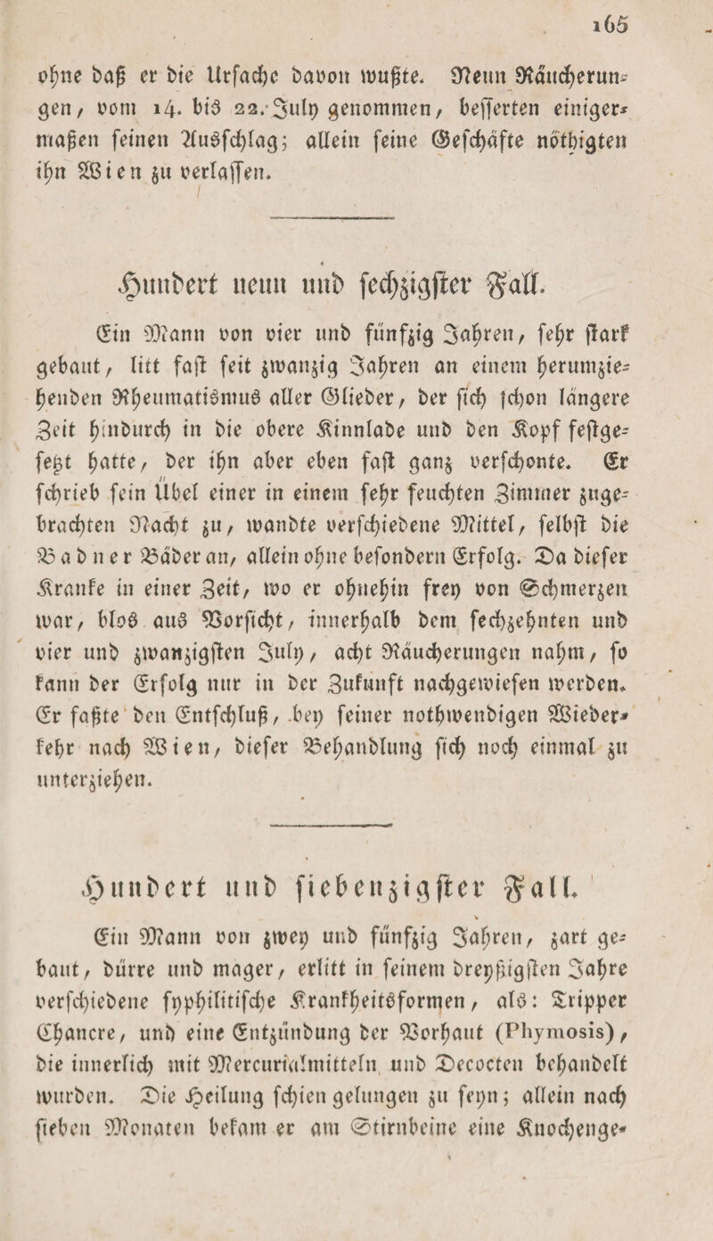 o^ne baß er bie Utfadjc banon wußte. Renn Rducherun- gen, nom 14. bi5 22.-3ulp genommen/ bewerten einigem maßen feinen 2luSfd)lag; allein feine ®efcf)dfte notbigten ifm 2ßien §u oerlaffen. « #uiit>ert neun uitb fed^tgficr $alf. (Sin 93camt non nier unb fünfzig Sauren / fe^r f!arf gebaut/ litt fa|l feit $wan$ig 3af>ren an einem f)erum$ie- benben $?ljeumati6nut6 aller ©lieber/ ber ftd> jd)on längere Beit ^inburc^ in bic obere Äinnlabe nnb ben $opf fejlge- fe£t batte/ ber if)n aber eben faßt gan§ nerfchonte. (Sr fd)rieb fein Übel einer in einem fef?r feuchten Bintmer jttge- brad)ten 9?acbt / wanbte nerfd)iebene 93?ittetr felbjl bie 83 a b n e r 2$aber att/ allein ofjne befonbent (Erfolg. £)a biefer Traufe in einer Beit/ wo er ofmefjin frei) non @d)mer^en mar/ bloö au3 SSorftcht/ innerhalb bem fed)$ebnten unb nier unb $mat!$igjlen 3ult)/ ad)t Räucherungen naht«/ fo fantt ber (Erfolg nur in ber Bnfunft nachgewiefen werben* (Sr faßte ben (Sntfchluß, .bet; feiner notbmettbigen SSBieber* lehr nach 2Biett/ biefer 23efjanblung ftd> noch einmal $u unterbieten. .011 itcrt unb fiebensigfler $all. (Sin 93?amt non $wep unb fünfzig Sabrett/ gart ge¬ baut/ biirre unb mager/ erlitt in feinem brepßigjlcn 3af?re oerfd)iebene fppbilitifche £ r an f b ei tb formen , alb: Tripper (Stancre, unb eine (Snt$iinbung ber Verbaut (Phymosis)/ bie innerlich mit SOcercurialntittefn unb Decocten bcf)anbelt würben. £>ie Leitung festen gelungen $u fepn; allein nach fteben 93?onatett belatn er am 0tintbeine eine Änodjenge*