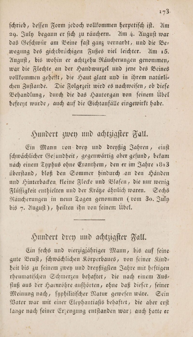 fchrieb, beffen gorm jeboch oollfommen l^erpettfcf) ifh ?(m 29. 3ulp begann er ftd&gt; ju räuchern* 2fm 4* 2luguft mar bag ©efchmur am 23eine fafl gan$ oernarbt, unb bie S3e- megttng beg gid;tbrüd)igen gufjeg oiel leichter. 2lm 15» 2faguft, big umhin er ad)t$ef)n Räucherungen genommen, mar bie glechte an ber Jpanbmur$el unb jene beg S3eineg oollfommen gerefft / bie Jpaut glatt unb in ihrem natürfi* chen 3»tlanbe. 0ie golge$eit mirb eg nad)meifen, ob biefe £3ehanblung, burch bie bag Jpautorgan oon feinem Übet befrept mürbe , auch auf bie ®id)tanfäile eingemirft hübe» ^unbcrt jii'ct) unb ad)tjk}jter Jaü. Sin 0Rann 00n brep unb brepfig 3uhren / einjt fchmächlicher ©e|unbheit, gegenmärtig abergefunb, befam nach einem £pphu$ t&gt;hne Panthern, ben er im Sahre i8i3 iiberftanb, bloß ben 0ommcr f&gt;int&gt;urd&gt; an ben Rauben unb Jpinterbacfen, fleine glecfe unb Olafen, bie nur menig gliijfigfeit enthielten unb ber 3\rä£e ähnlich maren. 0ed)g Räucherungen in neun Klagen genommen (00m 3o. 3uTp big 7. 2(ugujl), $tttten ihn oon feinem Übel. •fnmbert bm; unb acfytjigfbcv $all. % Sin fechg unb oier^igjähriger 9Rann, .big auf feine gute 23ruft, fchmächlichen .^brperbaueg, oon feiner £inb= heit big $u feinem $mep unb brepßigften 3al;re mit heftigen rheumatifdjen 0d;mer$en behaftet, bie nad) einem 2lug- fluf aug ber Jpavnrohre aufhorten, ohne baß biefer, feiner Meinung nad), fpphilitifd)er Ratur gemefen märe. 0ein ^3ater mar mit einer Slephuntiapg bel;aftet, bie aber crffc lange nad; feiner Sr^eugung entjlanben mar; aud; hötte ec