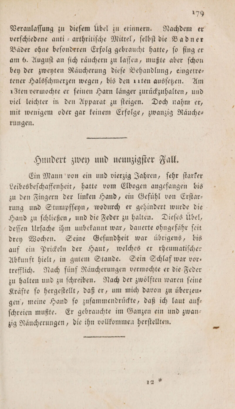 i?9 23eranlaffung $u biefem Übel in erinnern. Radlern er oerfcbiebene antt -- arthritifdje Mittel, felbfi bie &amp;3abner S3aber obne befonberen ©folg gebraucht hatte, fo ftng er am 6. '2fugufl an ftcfy räuchern ju fallen, mußte aber fctyon bep ber jwepten Räucherung biefe &amp;ehanblung, cingetre* tener Jpafafcbmerjen liegen, biö ben ulen auäfejjett. 2fm i3ten oermocbte er feinen Jparn langer juradfjuhalten, unb viel leidjter in ben Apparat $u jleigen. CDod&gt; napni er, mit wenigem aber gar feinem Erfolge, $wan$tg Räuche¬ rungen. fjunitert jioci) unb neunjigfiev galt. ©n 9)?ann oon ein unb oter$ig 3a$ren, fefjr jlarfer i?eibe6befchaffenheit, batte oorn ©bogen angefangen bia ^u ben gingern ber linfen ipanb, ein (Sefttyl oon (Erstar¬ rung unb ©tumpffepn, mobttrd) er gel;inbert mürbe bie Jpanb $u fcbließen, itnb bie geber $u halten. £&gt;iefed Übel, beffen Urfache il;m unbefannt war, bauerte ohngefdhr feit brep Soeben. «Seine (Sefunb^eit war übrigens, bis auf ein ^riefeln ber ipaut, welches er rheumatifd)er ^ibfunft hielt/ in gutem Staube, ©ein ©d}faf war oor« trefflid). Rach fünf Raud;erungen oermodjte er bie geber ^u halten unb §u fchreiben. Rad} ber zwölften waren feine grafte fo hergeftellt, baß er, um mid) baoon $u überleit* gen , meine .&lt;panb fo $ufammenbrücfte, baß id) laut auf-- fd)reien mußte. Sr gebrauchte im ©an$en ein unb $wan- $ig Räucherungen, bie ihn ooUfommen