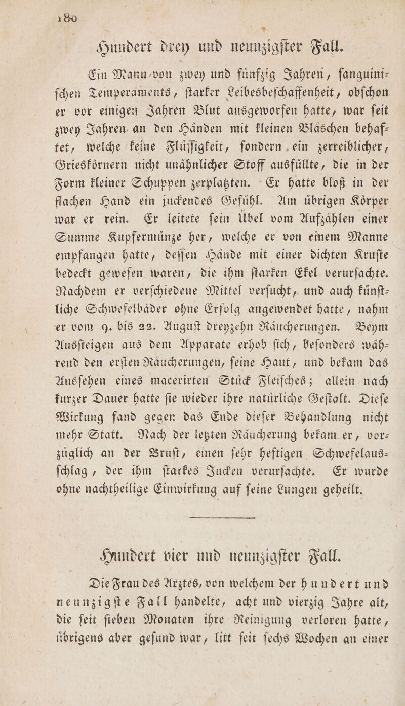 ^unbert unb neunjigjiet $aü* (Sin SRannmon jum; unb fünfzig Sauren, fangutnt- fd)en Temperamente, jlarfer Peibefbefchajfenheit/ obfcfjon er oer einigen Japren £3lut aufgeworfen hatte/ mar feit $mep Jahren «n ben ©dnben mit flehten $3ld£chen behaf¬ tet/ welche feine glüffigfeit/ fonbern.ein zerreiblicher/ ©rtefförnern nid)t unähnlicher @toff auffullte/ bie in ber gorm Heiner ©puppen $erpfapten. (£r hatte bloß in ber flachen ©anb ein judfettbef (25efü^I. ?im übrigen Körper n mar er rein. (Sr leitete fein Übel oom 2fuf^d^ben einer ©imune Kupfermünze f;crr meldje er non einem Spanne empfangen hatte/ beffen Jpanbe mit einer bienten Krufte bebeeft gemefen mareii/ bie ihm ftarfen (Sfel oerurfachte. Rad)bem er oerfd)tebene sD?ittel uerfuc^t/ unb auch fünft- lid)e ©d)mefelbdber ohne Erfolg angemenbet hatte, nahm er oom 9. btö 22. 2lugujl brepzehn Räucherungen. £5epm ?lufjteigen auf bent Apparate erhob ftcf&gt; / befonberf wah- renb ben erjlen Räucherungen/ feine Jpaut/ unb befam baf ‘llubfehen eiitef macerirten ©tuef gleifchef; allein nad) fur$er ©auer hatte jle mieber ihre natürlidie ©eftalt. ©iefe fSBtrfuug fanb gegen baf (Sube biefer 33ehanblttng nicht mehr ©tatt. Rach ber lepten Räucherung befam er/ oor- ZÜglid) an ber SSruft, einen fepr heftigen ©chmefelauf- fd)lag / ber ihm jlarfef Juden oerurfachte. (Sr mürbe ohne nachtheilige (Sinmirfung auf feine jungen geheilt. .Pmubcft i'icr mib iieunjigficr $all. ©ie grau bef drztef, oen meld)em ber h u it b e r t u n b neun$tg(le galt hanbelter acht unb oier$tg Jahre alt/ bie feit fiebeu SRonaten ihre Reinigung oerloren hatte/ übrigens aber gefunb mar, litt feit fed)S 2Öod;en an einer