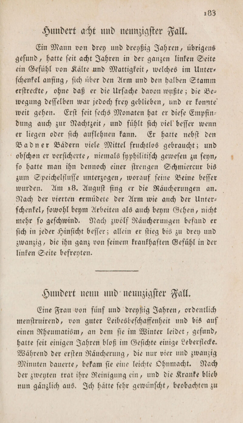 fninbert ad)t «nb neunjigjlcr $aU. Sin 9Q?ann von brep itnb brepßig Sauren, übrigens gefunb, f)dtte feit acht Sagten in ber ganzen linfen 0eite ein @efut)l von Ädlte nnb 0Rattigfeit / welches im Untere fdjenfel anftng/ fiel) über ben 2lrm unb ben t&gt;alben 0tarnm erfireefte/ opne baß et4 bie Urfadje bauen wußte; bie £3e^ wegung beffelben war jebod? frep geblieben, unb er fonnte weit gehen. (Srjl feit fed)6 Senaten hat er biefe (Srnpftn- bttng and) jur iTJac^t^eit / unb fühlt ftc^ otel’beffer wenn er liegen ober ftd) aufle^nen fanth (Sr batte nebft ben ^abner labern oiele 9Rittel fruchtlos gebraucht; unb obfdjen er oerfid)erte, niemals fpphtlittfch gewefen $u fepn/ fo hatte man iljn bennod) einer ftrengen 0d)miercur bis $um 0peid)elfluffe unterzogen/ worauf feine SÖeine beffet würben* 2tm 18* 2luguji fing er bie Räucherungen an. Rad) ber oierten ermübete ber 2lrm wie and) ber Unter* fchenfel/ fowo^l bepm Arbeiten als auch bepm ©eben / nicht mehr fo gefchwtnb. Rad) zwölf Räucherungen befanb er ftd) in jeber i?infid)t beffer; allein er flieg bis z» brep unb zwanzig/ bie ihn ganz oon feinem Franf^aften ©efubl in ber linfen 0eite befrepten. |junt&gt;ert neun uut) iteunjigfief $all. (Eine grau oon fünf unb brepßig fahren/ orbentlich tnenflruirenb/ oon guter EetbeSbefchaffenbeit unb bis auf einen RheumatiSni/ an bem fte im hinter leibet; gefunb/ patte feit einigen Salden bloß im ©efid)te einige 2eberflecfe. fSBdhrettb ber erften Räucherung, bie nur oier unb zwanzig SRinuten bauerte/ befam fte eine leichte Ohnmacht. Rach ber zwepten trat ihre Reinigung ein, unb bie Traufe blieb nun gänzlid) aus. 3d) h^te fefw gewünfeht/ beobachten zu