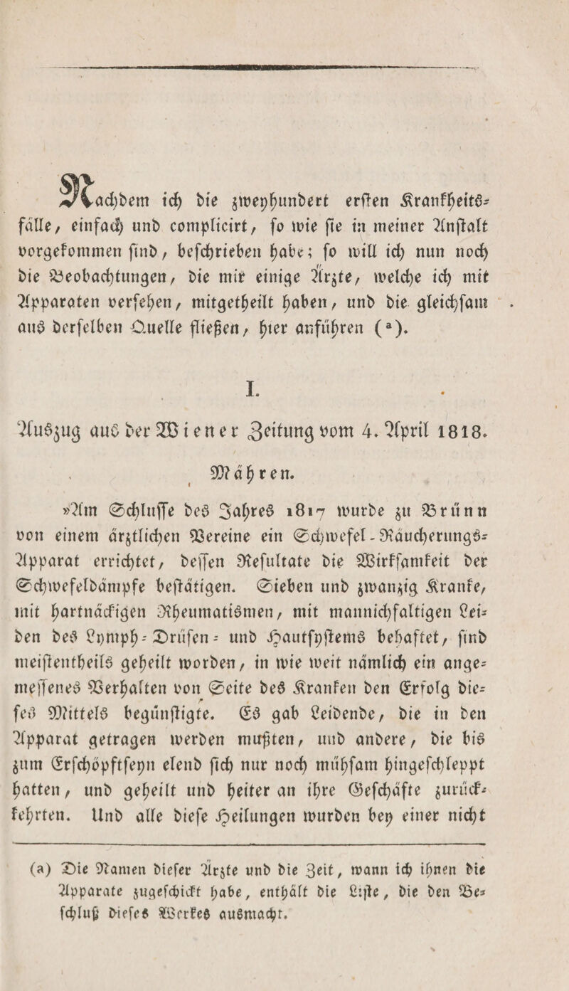 VVad)bem tcf&gt; bie jmephnnbert erflen Äranfheita- falle/ einfacl&gt; unb complicirt, fo iv&gt;te fte tu meiner ?ltifialt oorgefommen finb / befcbriebett habe; fo u&gt;tU id; nun nod) // bie Beobachtungen, bte mir einige Birgte/ melche ich mit Apparaten oerfehen, mitgetheilt haben, unb bie gleichfam aus berfelben Ouelle fließen, anfitf&gt;ren (a). I. 2fu6ju&lt;5 aus berußten er ^eitungpom 4.‘Hpril 1818. £0? d 6 r e n. i ' »2lm 0chlu)fe beS 3afjteS 1817 mürbe zu Brünn oon einem ärztlichen Vereine ein 0d)mefel- £Kaud)erttng3- Apparat errichtet, beffen S^efultate bie SBirffandeit ber 0chmefelbantpfe betätigen. 0iebett unb jmanztg Ärante, mit hartnacfigen ;3tbeumatiSmen, mit mannid)faltigen Rei¬ ben beS ?t)mph-' Prüfen - unb i^autfpjlemö behaftet, finb meiflentbeilS geheilt morben, in mie weit nämlich ein ange= ineffeneS Verhalten oon 0eite be$ Traufen ben Erfolg bie- feö Mittels begünßigte. (£3 gab Ceibenbe, bie in ben Apparat getragen toerben mußten, unb anbere, bie bis Zum (£rfd)bpftfepn elenb ftd) nur nod) mühfam hingefchleppt hatten, unb geheilt unb tyittx an ihre @efd)äfte $urüdF* fehlen. Unb alle biefe Jpeilttngen mürben bep einer nicht (a) ©ie tarnen bicfer 2trzfe unb bie 3eit, wann ich ihnen bte Apparate $u$efchitft pabe, enthält bie ßijte, bie ben Be* fcplujj b-iefee $Srr?ee außmadpr.