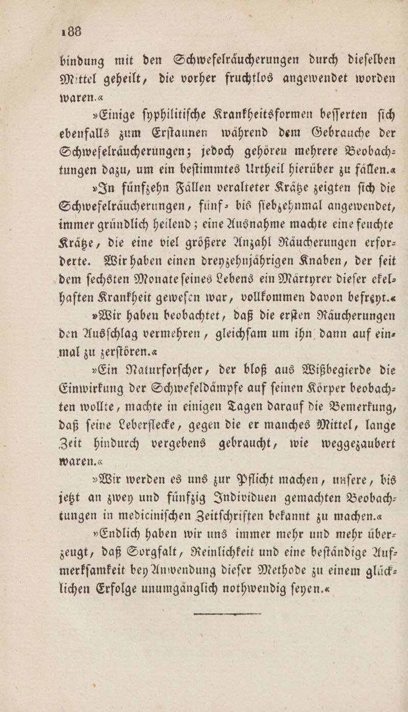 bittbung mit ben 0chwefelrdud)erungen bttrcf) biefelben gefjeilt, bie oorher fruchtlos angewenbet worben waren.« »(Einige fpphiHtifche ^ranfheitSformen befferten fteh ebenfalls $nm (Srjtaunen wdhrenb bem (Gebrauche ber 0cf)wefelrducherüngen; jebod) gehören mehrere Beobach¬ tungen ba$u, um ein beflimmteS Urt^eif hierüber $u fallen.« »3n fünfzehn gälten oeralteter $rä£e geigten ftcb bie 0chwefelräucberungen, fünf* bis fteb^ehnmal angewenbet, immer grünbltch hetlenb; eine Ausnahme machte eine feuchte Ärage, bie eine oiel größere ^Xn^a^I Räucherungen erfor- berte. £Birhaben einen brepjehnjähtigen Änaben, ber feit bem fechSten Monate feinet 2ebenS ein SRärtprer biefer efel* haften ^ranfheit getvefcn war, oollfommen baoon befr^pt.« »$Bir haben beobachtet, baß bie erfien Räucherungen ben ?IuSfchlag oermehren , gleichfam um ihn bann auf ein* mal $u ^erflbren.« »(Sin Raturforfcher, ber bloß aus SBißbegterbe bie (Stnwirfung ber 0d)WefeIbämpfe auf feinen Körper beobach¬ ten wollte, machte in einigen $agen barauf bie Bemerfung, baß feine 2eberflecfe, gegen bie er manches? tRittel, lange 3eit h*n^ur^ vergebend gebraucht/ wie wegge$aubert waren.« »SQ3ir werben eS uns $ur Pflicht machen, ttnfere, bis je£t an $wep unb fünfzig Snbioibuen gemalten Beobach¬ tungen in mebicinifchen 3ettfchriften befannt $u machen.« »(Snblich haben wir uns? immer mehr unb mehr über* ^eugt, baß 0orgfalt, Reinlichkeit unb eine beftänbige Ruf* merffantfeit bepRnwenbung biefer SRethobe $u einem glücf* liehen (Erfolge unumgänglich nothwenbig fepen.«