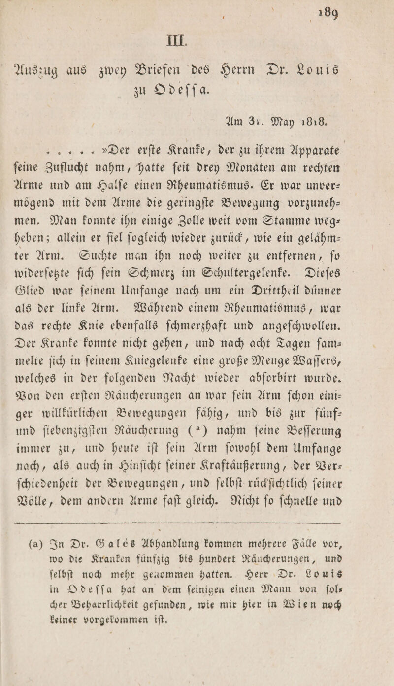 3fu$ju&lt;j au$ jn&gt;ct&gt; Briefen be$ $etrn £)r. £ouU |ii © b e f f a. 2lm 3i. $?ap 1818. .»£&gt;er erfle Traufe, ber $u ifjrem Apparate feine 3«flud)t na^nt, patte feit brep Monaten am rechten ?lrme unb am ipalfe einen 9tyeumati6mu8. Sr mar uncer- mogenb mit bem 2lrme bie geringe Bewegung oorjttnef)- rnen. 93?an fonnte if;n einige 3^üe weit com 0tamme weg* heben; allein er fiel fogleid) mieber $urücf, wie ein geldfjm- V ter 2(rm. 0ud)te man i^n nod) weiter entfernen, fo miberfe^te ftd&gt; fein 0chmer$ im 0d)ultergefenfe. £&gt;iefe$ ©lieb mar feinem Umfange nad) um ein 2&gt;rittfjeil bünner alö ber linfe 2trm. Sßd^renb einem RfjeumatiömuS, mar ba# rechte ^nie ebenfalls fdjmer^aft unb angefdjwolleu. £)er Äranfe fonnte nicbt ge^en, unb nad) ad)t Sagen fam- melte jid) in feinem ^niegelenfe eine große 93?enge SBaffer^, welche^ in ber folgenben Rad)t mieber abforbirt mürbe* 9$on ben erjlen Räucherungen an mar fein ?irm fd;on eini¬ ger millfürlidben Bewegungen fä^ig, unb bis jur ft'tuf- unb fteben^igjlen Räucherung (a) nahm feine Bejferung immer $u, unb heute ift fein ?irm fcwold bem Umfange nad), als and) in jpinftct)t feiner Straftäußerung, ber £3er* fchieben^eit ber Bewegungen, unb felbjl rucf)ld)tlid) feiner 93öUe, bem anbern 2irme fall gleich* $?id)t fo fd)nelle unb (a) 3n £)r. ©aleS 2ff&gt;l;anblitng fommen mehrere 'Jade cor, wo bie Traufen fünfzig bis punbert JÄaacperungen, unb felbjt neeb mef;r genommen patten. £err £)r. 2oui§ in Cbeffa pat an bem [einigen einen 9J?ann oon [ol* eper Bebarrlicpteif gefunben, wie mir piec in 2$ien noep feiner oorgei’ommen ift.