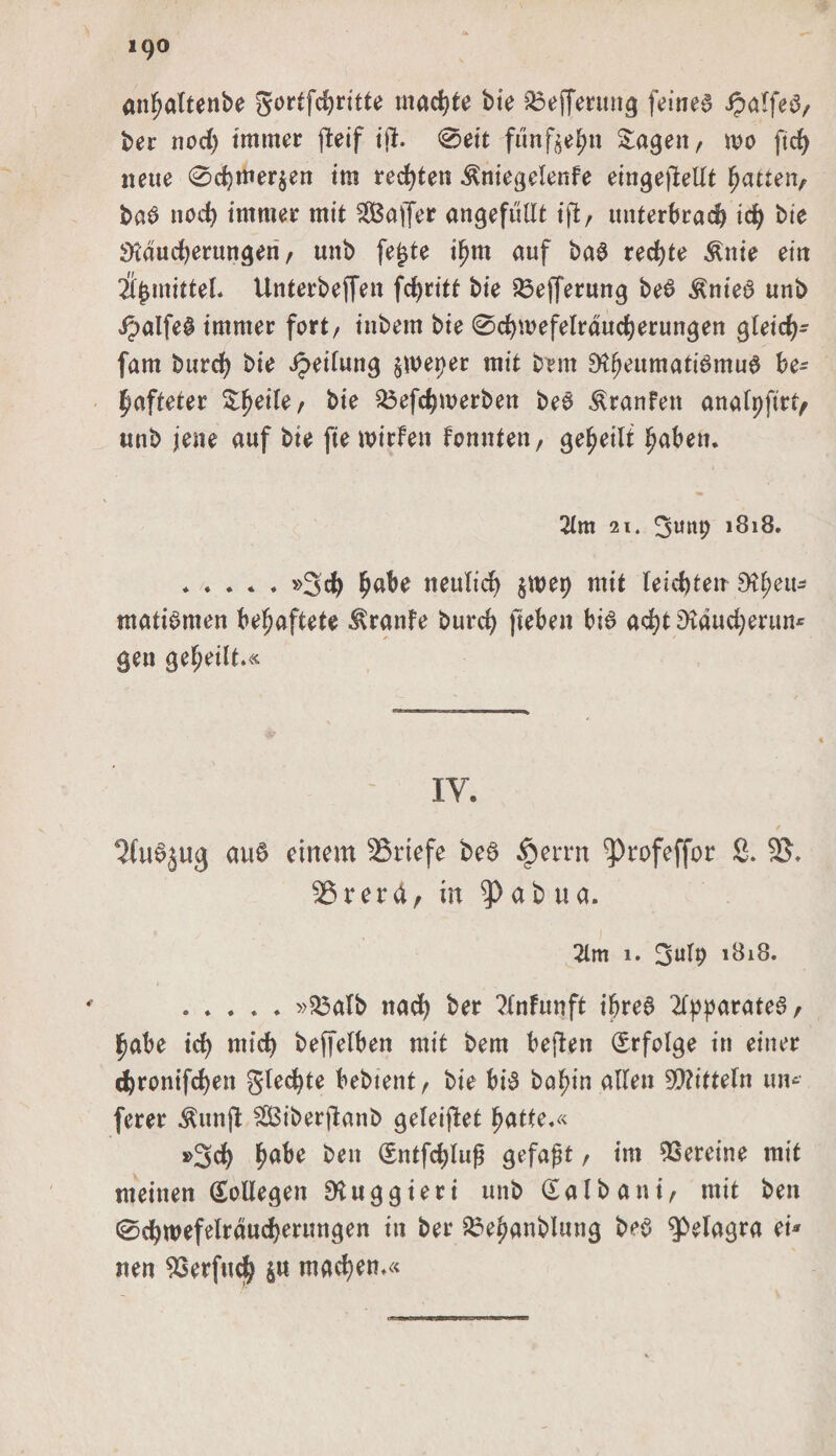 anbaltenbe gortfd)ritte machte bte £3effenmg feinea ipaffeö/ ber nod) immer fteif ijl. 0eit funf^n Sagen/ m ftd) neue 0d)tner$en im redeten ^niegelenfe eingestellt Ratten, baa nod) immer mit SIBajfer ungefüllt ift, unterbrach id) bie SKdudjerungen / «nb fe£te if)m auf baa rechte $nie ein lifymhtil Unterbeffen fd)ritt bie ^efferung bea ^niea unb ipalfea immer fort/ inbern bie 0d)mefelraud)erungen gleid)- fam burd) bie Reifung §weper mit brm 9ff)eumati0mu0 be= pafteter Sßeile/ bie £3efd)merben bea Traufen analpftrt, unb jene auf bie fiewirfen fcnnteti/ geteilt haben. 2lm 21. 3u«b 1818. .»3$ habe iteulid) $n&gt;ep mit leierten EHf?eu^ matiamen behaftete Traufe burd) jtebett bia adjtDtaudjerun* gen geteilt.« IV. ^fuajug au6 einem Briefe bea $errn ^)rofeffor 2. 25, 2$rera, in ^)ab ua. 2im 1. 3ulp 1818. . . . * . »23atb nad) ber ?(nfunft ißrea 2lpparatear ipabe id) mid) beffelben mit bem beften Srfolge in einer d)ronifd)en glecfyte bebtent/ bie bia ba^in allen Mitteln um fcrer $unft Siberftanb geleitet batte.« *&gt;3d) ben Sntfdjlufj gefaßt / int Vereine mit meinen Kollegen Diuggieri unb Salb aut/ mit ben 0dbwefelraud)erungen in ber £3ebanblung bea Viagra ei* tten 23erfud) $w machen.«