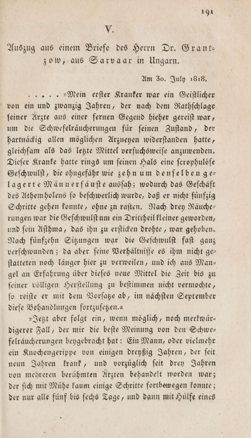 V. 2lit6$ug aus einem Briefe beS ipemt Sr, ©rauf* §oit>, au$ ©aroaar in Ungarn, 2lm 3o. 311(9 1818. .»$?ein erfler ^ranfer mar ein ©eifHicber von ein unb $man$ig Sauren, ber nad) bem ^atbfcfylage feiner Srjte aus einer fernen ©egenb fjie^er gereift mar, um bie 0d)mefelraucberungen für feinen Bujtanb, ter partnddig allen möglichen 2tr$nepen miberftanben J^atte ^ gleid)fam als baS letzte Mittel oerfud)6meife an$umenben. tiefer Äranfe fmtte rings um feinen JpalS eine fcropfmlöfe ©efcf)mulft, bie o^ngefd^r wie $ef?num benfelbenge- lagert e SD?an n erfdirfte aitSfaf); moburd) baS ©efdjdft beS 2(tfyemt)oleii$ fo befcbmerlid) mürbe/ baß er nid>t fünfzig 0>d)ritte geben fonnte, o^ne $u raften, Stad) brep Räuche¬ rungen mar bie@efd)muljtum ein X)riü^eilHeiner gemorben, unb fein ?ljtbma, ba$ ifm $u erliefen brobte, mar gehoben. Ütad) fünfzehn 0i£ungen mar bie ©efdjmulft fajl ganj oerfcfymunben; ba aber feine 93er^dltnif[e eö i^rn nicht ge¬ gatteten nod) langer fyier 51t oermeilen, unb id) aus 9D?an= gel an (Erfahrung über biefeS neue 93?ittel bie 3eit bis $u feiner rolligen JJerftellung §n beftimmen nicht oermod)te, fo reifte er mit bem s33orfa^eab/ im ndcbften 0eptember biefe 23ebanblungcn fortjufe^en.« »3em aber folgt ein, menn möglich, nod) merfmur* bigerer galt, ber mir bie befte Meinung oon ben 0d)me* felrdud)erungeit bepgebrad)t bat: (£ius33?ann, ober oielmebt ein Änocbengerippe oon einigen brepßig 3ubren, ber feit neun Sauren franf, unb oor$iigltd) feit brep 3obren oon mehreren berühmten ?lr$ten befjanbelt morben mar; ber fid) mit$?uf)e faunt einige 0d)ritte fortbemegen fonnte; ber nur alle fünf bis fed;S Sage, unb bann mit Jpulfe eines