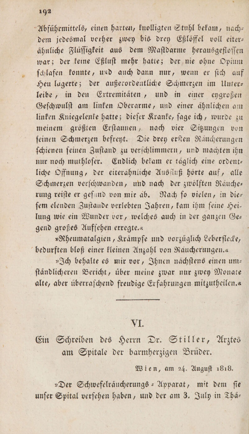 Abführmittel#, einen harten, Inolltgfen 0tufjl befatn, nach* Dem jeDeSmat oerher $w*ep bi&amp; Drep (Eßlöffel ooll eiter* ähnliche gluffigfeit au# Dem £9?ajlbgrme ^erauögeflefj’en war; Der feine (Eßlujl mehr batte; Der nie ebne Opium fch.lafen formte/ uhD auch Dann nur/ wenn er ft cf) auf jpeu lagerte; Der außerorDentliche 0d&gt;mer$en im Unter* leibe / in Den (Extremitäten / unD in einer epgreßen ©efchwulfl am linfen Oberarme/ unD einer ähnlichen am Iinfen Äniegelenfe ^atte; Diefer Äranfe, fage id) / murDe $u meinem größten (Erstaunen / naef) oier 0i(jungen oon feinen 0cf)mer^en befrept. 0ie Drep erteil Räucherungen fc^ienen feinen 3«fianD §u oerjcbltmmern, unD machten ifyn nur nod) mut^fofer* (EnDltd) befam er täglich eine orbent* liebe Öffnung/ Der eitera^nitc^e Ausfluß fyövte auf/ alle 0chmer$en ocrfchmanben, unD nach Der zwölften Rauche* rung reifte er gefuttb non mir ab* Rach fo oiclen, in Die- fern elenDen 3w|taube oerlebten Safjren, fam il&gt;m feine Tei¬ lung wie ein SÖSunber ocr, meldje# auch in Der ganzen @e- genD große# Auffehen erregte.« »RheumÄtalgien / Ärdmpfe unD bor^ugltd) 2eberflecfe, beburften bloß einer Keinen oon Räucherungen.« »Sch behalte e# mir oor, 3hlun nächften# einen um* fldnDlichereit Bericht/ über meine $n&gt;ar nur $ivep 80?onafe alte/ aber liberrafchenb freuDige (Erfahrungen nut^utheilem« YI. (Sin @d;retben be# ^errrt £)r. ©tiIler, 2frjfe# am ©pitale Der barmher5^eu trüber* 2Bien, am 24. 2luguft 1818. »£&gt;er 0cf)Wefelrdiid)erung# * Apparat, rwt bem fTe unfer 0pital oerfehen haben, unb Der am 3. Sulp in &amp;bär