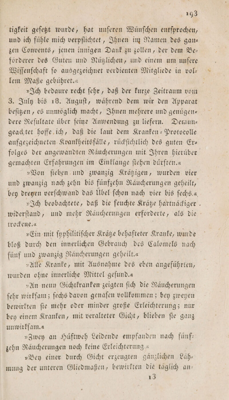 tigfeit gefeßt mürbe/ F&gt;at nuferen Smifcfyen entfprochen/ unb id) fühle mich verpflichtet r 3hnen in} Manien be3 gan* gen Eonoentö/ jenen innigen £)anf gu gellen / ber bem $3e- forberer be3 ©Uten unb 9? üjj liehen / imb einem um unfere SSBtj[enfcJ)öft fo aubgegeichnet vetbienten sD?itgltebe in bol¬ lern 90?a$e gebühret*« »3d) bebaute red)t fel^r / baß ber furge Seitvuum oout 3. 3ulp bi3 iO. Zluguß/ mährenb bem mir ben Apparat befijjen, e3 unmöglich mad)t/ 3hnen mehrere unb genügen* bere Refultate über feine 'Zlnmenbung gu liefern. £&gt;emun* geachtet boffe,id)r baß bie laut bem $ranfen--$&gt;rotocolle aufgegeid)neten i\i&gt;anfßeit3falle, nufftdulid) be3 guten Er* folge# ber angemanbten Räucherungen mit 3hren hierüber gemachten Erfahrungen im Eingänge flehen bürfteii.« »$3on ft'eben unb gmangig $rä£igen/ mürben vier unb gmaugig nad) gehn bi# fünfgehn Räucherungen geheilt/ bep brepen oerfdjmanb ba# Übel fd)on nach hier bi# fed)6.« »3d) beobachtete/ baß bie feud)te $rät}e hartnäckiger miberftanb/ unb mel;r Räucherungen erforberte/ al# bie trocfene.« »Ein mit fpphtlitifc£&gt;er Äräfje behafteter Traufe/ mürbe bloß burd) ben innerlichen ©ebrauch be# Ealomel# nad) fünf unb gmangig Räucherungen geheilt.« »Zille Äranfe/ mit 2lu#nahme bc# eben angeführten/ mürben ohne innerliche 9Q?ittel gefunb.« »Zln neun ©ichtfranfen geigten fid) bie Räucherungen fef;t mirffam; fed)# baoon genafen oollfommcn; bep gmepen bemirften fie mehr ober minber große Erleichterung; nur bei) einem Traufen / mit veralteter ©id)t/ blieben fte gang unmitffam.« »3mep an Jpüftmeh Ceibcube empfanbon nach fünf¬ zehn Räucherungen noch feine Erleichterung.« »23ep einer burch ©id)t ergeugten gänglid)en Cäfh numg ber unteren ©liebmaßeu/ bemirften bie täglid) an-' i3