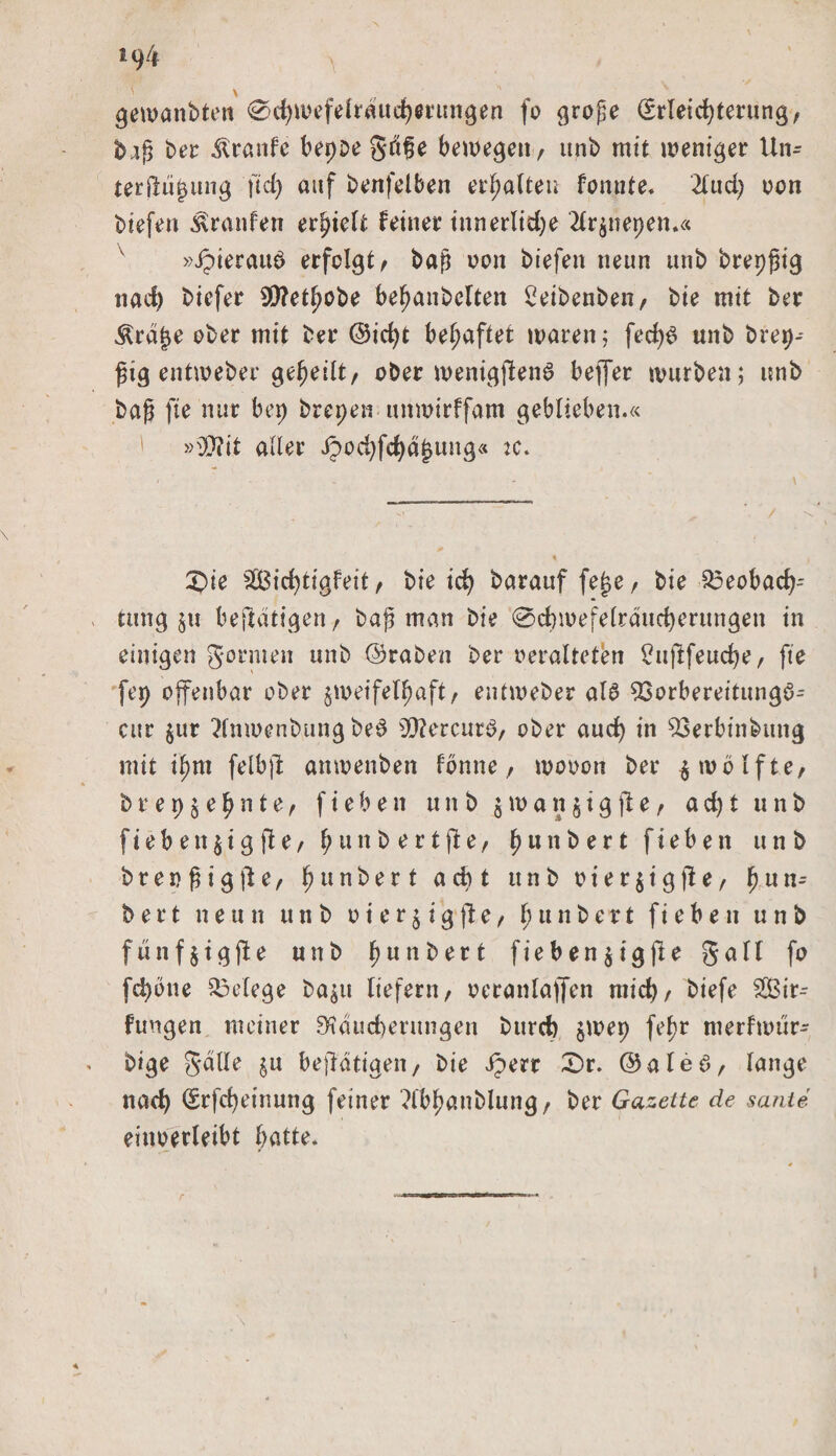 gewanbten 0d)mefelraud)ertmgen fo große (Erleichterung, b.iß ber Traufe bepoe gftße bewegen, unb mit weniger Un- terjluj&amp;ung ftd) auf benfelben erhalten fonute. 2lud) non btefen Traufen erhielt Feiner innerliche 2lrznepen.« »ipierauö erfolgt, baß oon biefen neun unb brepßig nach biefer SSttetfwbe behanbclten £eibenben, bie mit ber Ära£e ober mit ber @id)t behaftet waren; fed)S unb brep-- ßig entweber geheilt, ober wenigstens beflfer würben; unb baß fte nur bet) brepen unwirffam geblieben.« ' »9J?it aller ipod)fcha^ung« :c. £&gt;ie Sichtigfeit, bie id) barauf fejje, bie 23eobach-- tung zu beftatigen, baß man bie @chmefelraucherungen in einigen gönnen unb @raben ber veralteten £ujlfeud)e, fte fep offenbar ober zweifelhaft, entweber als $3orbereitungS- cur $ur 2fnwenbungbeS s2ftercurS, ober auch in 23erbinbttng mit ihnt felbßt attwenben fonne, wovon ber zwölfte, b r e p z e h n t e, fielen unb z w a n § t g jl e, a d) t unb Sieben zigfte, hunb ertfte, hunbert fiebett unb brenßigfte, hunbert acht unb vierzig(le, fj u n^ b e r t neun u n b v i e r § i g fl e, 1; u n b e r t f i e b e n unb fünfzigste unb ^unt&gt;ert fiebenzigjle gall fo fchbue Belege bazu liefern, vcranlaffen mich/ biefe Sir- fungen meiner Räucherungen burch zwep fef)r merfwür- bige galle zu betätigen, bie Jperr £)r. ©aleS, lange nach (Erfcheinung feiner ?fbhanblung, ber Gazette de sante einverleibt hatte.