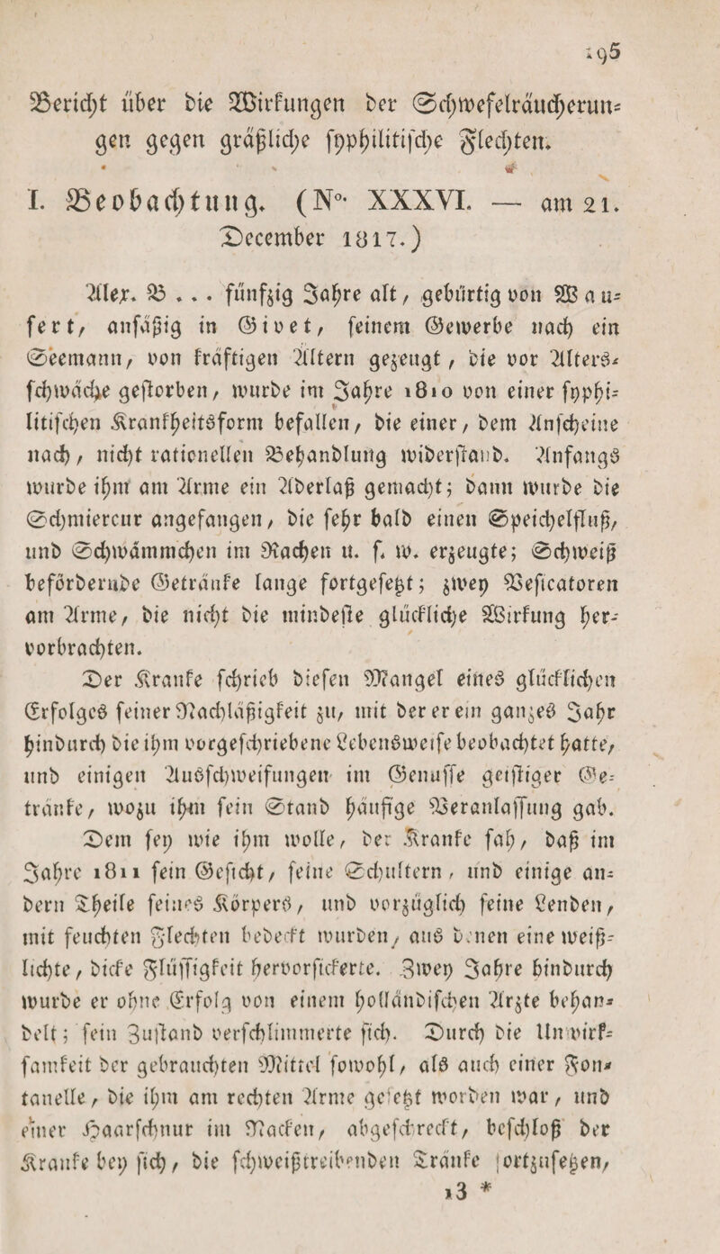 r i&lt;)5 35erid;t über bie ^Bildungen ber @d;mefelrdud;ertm== gen gegen grdjdid;e ft;philttifd;e $led;ten* *  , #■ , I. SSeobad;tung* (N* XXXVI. — am 21. 2)ecember 1817.) 2lle;r. £3 ... fünfzig 3al?re &lt;dt / gebürtig oon SB a u- fert, anfdßig in ©ioet, feinem ©emerbe nad) ein 0eemann, non frdftigen intern gezeugt, bie oor TllterS* fd)mdd*e geftcrben, mürbe im Salme 1810 non einer fopbt= i* litifdjen &amp;ranfl)eitSform befallen, bie einer, bem dnfdjeine nacf), nicht rationellen S3ebanblung miberjlanb. Anfangs mürbe i^nt am Ttrme ein dberlaß gemad)t; bann mürbe bie 0d)ntiercnr angefangen, bie fe^r halb einen 0peid)elfTnß, unb 0d)mdmmd)en im Aachen u. f. m. erzeugte; 0d)meip beforberube ©etrdnfe lange fortgefept; $mep S3eftcatoren am Ttrme, bie nid)t bie minbetle gludlidje Sßirfung fmr- / verbrachten. 0er Traufe fchrieb biefen Mangel eines gltidlichen Erfolges feiner 97ad)ld(jigfeit jtt, mit ber er ein ganzes 3alm ^inbnrd) bie il;m oorgefd)riebene 2ebenSmeife beobachtet batte, unb einigen TluSfdpoeifungen int ©enuffe getjliger ©e-- tranfe, mo$u ifnn fein 0tanb häufige S3eranlaffnng gab. 0em fei; mie i^m molle, ber ^ranfe fal;, ba£ im 3aljre 1811 fein @efid)t, feine 0d)ultern , unb einige an¬ heim Üt^eile feines Körpers, unb vorzüglich feine £enben, mit feuchten gfecfyten bebecft mürben/ anS b;nen einemeif}- ltd)te, bicfe gltiffigfeit bervorftcferte. Bwep Sabre bt'nburd) mürbe er ohne (Srfolg von einem l;o(ldnbifd)en Tlrjte bebau* beit; fein 3n|1anb oerfchlimmerte ftd). Burd) bie Umi&gt;irf- fandeit ber gebrauchten Mittel fomobl, als auch einer Jan* tanelle, bie il;m am rechten drme gefegt morben mar, unb enter ipaarfchnur im fftacfen, abgefdrecft, bcfddoß ber Traufe bei; fich, bie fchmeiptreibenben &amp;rdnfe jort^nfeben, *3 *