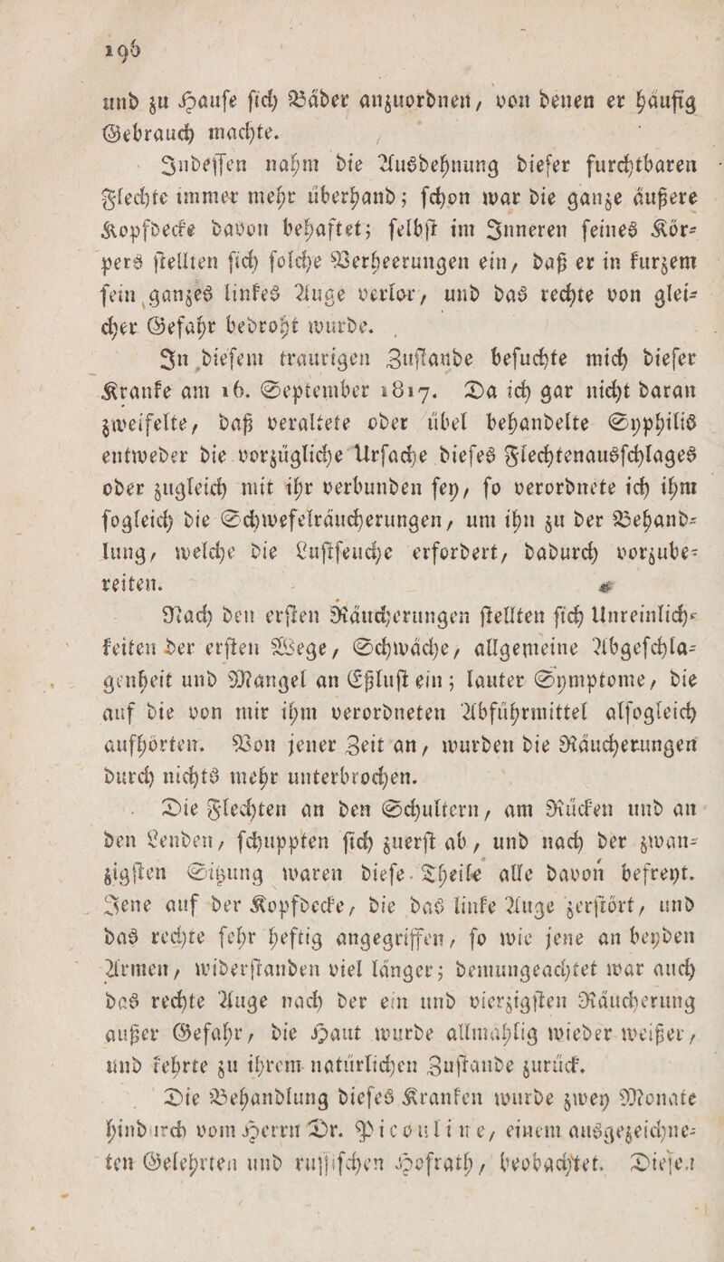 unb $u Jpaufe ftd) 23aber anzuorbnen, oon betten er häufig ©ebraucf) machte. 3nbef[en naf;m bie Au6bef)nitng biefer furchtbaren gled)te immer mef;r übcrJ?anb; fd)on mar bie ganze dugere &amp;opfbede haben behaftet; felbfi im Snneren feinet Kör¬ pers (feilten fid) foid&gt;e Verheerungen ein/ bag er in fur^em fein ganzes linfeS Auge berlo-i'/ unb baS rechte bon glei¬ cher ©efa^r bebroint mürbe» 3n biefem traurigen Bttfäube befugte mich tiefer Traufe am 16. 0eptember 1817. £&gt;a id) gar nicht baran Zweifelte/ bag beraltete ober übel behanbelte 0pphd^ entmeber bie bcrzüglidje Urfache biefeS glechtcnauSfd)lageS ober zugleich »dt il;r rerbunben fepr fo berorbnete id) if;m fogfeid) bie 0d)mefe!rdttcherungen/ um ihn §u ber Vehanb- lang/ meld)e bie ldtftfetsd)c erforbert, baburd) beraube • reiten» # # Wad) beu erfreu Wanderungen jleOten fich Unreinlich* feiten ber erjfen SBege/ 0d)mdd)e/ allgemeine Abgefd)la- genheit unb SWangel an (Sgluft ein ; lauter 0pmptome/ bie auf bte bon mir il;m berorbneten Abführmittel alfogleich aufhorten» Von jener Beit an / murbett bie Wattierungen burd) nichts mehr unterbrochen. 0ie glcd)ten an bcn 0d)ultcrn, am Wilden unb an ben 2enben, fd)uppten ftd) ^uerft ab / unb nach ber $man- Ztgffen 0ipung marett btefe. ade babon befrept. 3ene auf ber Äopfbecfe/ bie baS linfe Auge ^erfrort/ unb baS red)re [ehr heftig angegriffen, fo mie jene an bepbett Armen / miberflanben biel langer; bemungeacptet mar and) baS rechte Auge nad) ber ein unb bierjigjlen Wdttcherung äuget* ©efalpr/ bie ipaitt mürbe admahlig mieber weiftet/ unb lehrte $tt ihrem natürlichen Buftonbe jurttcf. 0ie iöehanblung btefeS Uranien mürbe §mep 99?onate hinb trch botn jperrn 0&gt;r. i c 0 u i i n tf einem ausgezeichne¬ ten ©eiehrten unb rufjifchen ipofrath/ beobachtet. £&gt;k\e.i