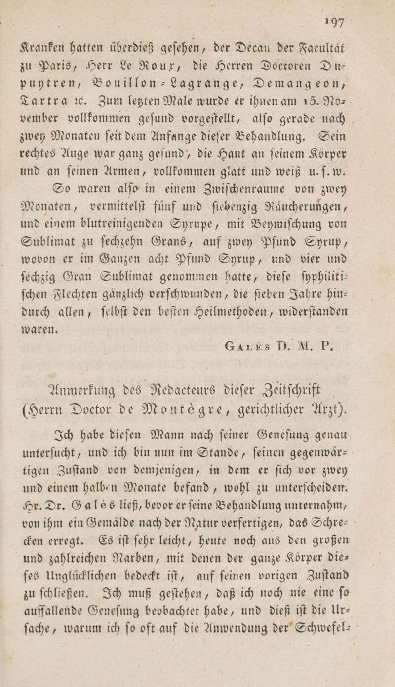 &gt;97 fc Traufen Ratten iiberbieß gefefjen, ber 0ecau ber ^acuUdt ju pario, iperr Ce SKou.r, bie Jperren Soctoren 0u= p u p t r e n / Bouillon-Cagrange, Seman^eon, $artra ic. 3uni lebten 93?ale rt?ttrb&gt;e er ifmenam i5. Üto- oember ooltfommen gefunb oorgeßellt, alfo gerabe nad) $wep 93?onaten feitbem Anfänge biefer QSehanbtung* 0ein redjteb 2tuge war gan$ gefunb) bie Jpaut an feinem Körper nnb an feinen Firmen, ooltfommen glatt unb weiß u.f.w. 0o waren alfo in einem ^wifcbenraume oon 5wer) Monaten, oermtttelßt fünf unb fieberig 9?dud)erungen, unb einem blutreinigenben 0prupe, mit $3epmtfd)ung oon 0ublimat $u fed)§el)n ©rand, auf $wep cpfunb 0prup/ wooon er im @an$en ad)t $&gt;fiutb 0prup, unb oier unb fed)§ig ©ran 0ublimat genommen batte, biefe fppf)iiitt- fcfyen gfed)ten gdnjlid) oerfcbwunben, bie fteben Sabre f)in-- bttrcf? alten , felbji ben befien ipeilmetfwben, wiberfianbcn waren. Gate s T). 1\I. P. &gt; , 7tnmcrfung be£ 3tebacteur6 biefer 3eitfd;rift (&lt;Oerrn T)octor b e 93b 0 u t e g r e, geridptliclper 2frjt). 3 cf) fjabe biefen 5Q?ann nad) feiner ©enefung genau unterfud)t/ unb id) bin nun im 0tanbe, feinen gegenwär¬ tigen 3uftanb non bemjenigeit, in bem er fid) oor jwep unb einem f;alb»n Monate befanb , wo^I $u unterfdjeibem Jpr. 0r. © a t e 6 lief, beoor er feine 23ef)anbtung unternahm/ ooni^m etn@emdlbe nad) bei* 9tytur oerfertigen, baö 0d)re- efen erregt. Sb ißt fefjr letd)t, feilte nod) aub ben großen unb $af)treid)en Farben / mit benen ber gau$e Körper bie^ feö Unglucf’ttcben bebeeft ifi, auf feinen oorigen 3uf*anb $u fd)ließen. 3d) muß geftefjen t baß id) noch nie eine fo auffallenbe ©enefung beobachtet habe, unb bieß ift bie Ur* fad)e, warum id) fo oft auf bie ?tnwenbung ber 0d)wefel-