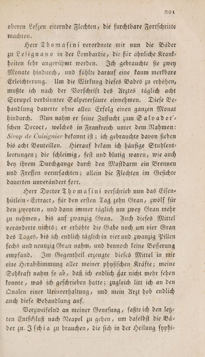 oberen Ceften eiternbe gleiten/ bie furchtbare gortfehritte machten. Jperr Sh o m afi n i oerorbnete mir mm bie $3äber $u 2 e ft g n a n o in ber Sombarbie, bie für ähnliche Äranb heiten fehr angerühmt werben. 3d) gebrauchte fte $wet) 93?onate htuburd), unb fünfte barauf eine faum merfbare Erleichterung« Um bie Sirfung biefeS $3abeS ^u erhöhen, mußte id) nach ber 93orfd)rift beS lit£teS täglich acht 0crupel oerbünnter 0alpeferfäure einnchmen. Diefe 53e- hanblung bauerte ohne allen Erfolg einen ganzen 5Q?onat hinburch. 9Utn nahm er feine 3uflucht $um 0 afo ab or’- fchen Decoct, welches in granfreid) unter bem Nahmen: Sn-op de Cuisignier befannt ifi; ich gebrauchte baoon fteben bis acht iöouteillen. Jpierauf befam ich h^uPöe ^tuhfenb leerungeu; bie fchleimig, feft unb blutig waren, wie auch bep ihrem Durchgänge burch ben 9J?aftbarm ein trennen unb greifen oerurfachten; allein bie g(ed)ten im ©efid)te bauerten unoeränbert fort. jperr Doctor S h 0 m a ftn t oerfchrieb nun baS Eifen* hutlein-'Eftract, fiir ben erfien Sag §ebn ©ran, jwölf für ben £wet)ten, unb bann immer täglich um $wei) ©ran mehr £it nehmen, bis auf £wan£ig ©ran. 2fuch biefeS Mittel oerauberte nid)tS; er erhöhte bie ©abe nod) um oier ©ran beS SageS, bis id) enblid) täglich in oier unb $wan$ig Rillen fed)S unb neunzig ©ran nahm, unb bennod) feine $3eiferung empfanb. 3m ©egentheil erzeugte biefeS Mittel in mir eine iperabfUmmung alter meiner phhßfdKu Kräfte; meine 0ehfraft nahm fo ab, baß id) enblid) gar nicht mehr feben fonnte, was ich gefchrieben hatte; zugleich litt ich an ben O.ualen einer Urinoerhaltung, unb mein 2lr£t enblich aud) biefe 33ehanblung auf. 53er§weifelitb an meiner ©enefung, faßte id) ben leb¬ ten Entfd)fuß nach Neapel $u gehen, um bafelbft bie 23ä- her £u. 3 f d) i a £it braud)en, bie fid) in ber Jpcilung fppbt-