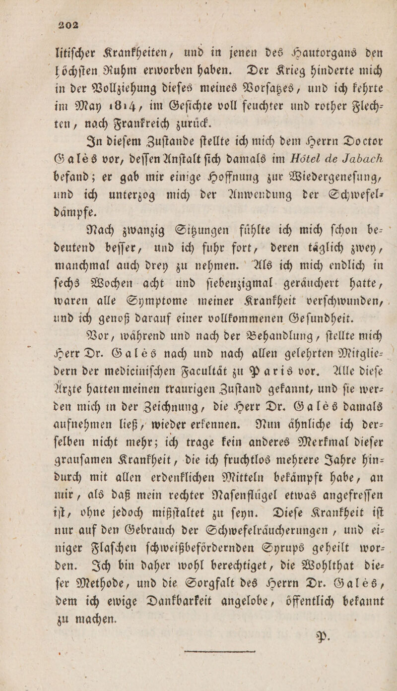 202 litifcher $ranfl)eiten, tmb in jenen be?&gt; Jpautürganö ben \ oc^llen 3?u£m erworben haben. £)cr Ärieg heberte mid) in ber Vollziehung biefeö meinet Vorfa^eb, unb id) Feierte im 90? a 9 1814 / im @efid)te ooll feuchter unb rotier gledj- ten , nad) Srattfreid) jurticf. 3n biefent 3uftcmbe jlellte id) mid) bem .Jperrn £&gt;octor ©aleS oor, be)Ten Hnjlatt ftd) bamalb im Hotel de Jabach befatib; er gab mir einige Hoffnung zur Siebergenefung, unb id) unterzog mid) ber ?inmenbimg ber 0d;ivefel* bdmpfe. 9?ad) zwanzig 0ijmngen fünfte id) mid) fcbon be-- beutenb beffer, unb id) fuhr fort/ beren täglich zwei), manchmal aud) bret; ju nehmen. HU id) mid) enblid) in fed)# £ßod)en acht tmb ftebenjigmal gerdudjert fyatte r mären alle 0t)mptome meiner &amp;ranff)eit oerfd)tinmben, unb id) genoß barauf einer oollfommenen ©efunbl)eit. Vor, wdhrenb unb nad) ber 33ehanbltmg, (Mite ntid) Jperr £&gt;r. ©alea nad) unb nad) allen gelehrten Viifglie- bern ber mebicimfcfyen gacultdt §tt atia oor. 2(lle biefe Ärzte Ratten meinen traurigen 3ufianb gefannt, unb fte wer* ben micf&gt; tn ber 3eid)mmg, bie Jperr £&gt;r. ©alea barnala aufnehmen ließ/ wieber erfennen. 9?un ähnliche id) ber- t felben nid)t mehr; id) trage fein anberea SD?erfmal btefer graufamen £ranff)eit, bie id} frud)tloa mehrere 3ahre hin- burd) mit allen erbenflidjett Mitteln befdmpft fyabe, an mir / ala baß mein rechter 9?afenfltigel etmaa angefreffen tjl/ ohne jebod) mißjtaltet zu fepn. £&gt;iefe Äranf^eit iff nur auf ben ©ebraud) ber 0d)wefelrducherungen , unb ei¬ niger glafcfjen fd)weißbefbrbernben 09rupa geteilt mor-- ben. 3d) bin bafjer mofjl berechtiget, bie $Ö3ol)ltf)at bie^ fer 20?etf)obe, unb bie 0orgfaft bea Jperrn £&gt;r. ©alea, bem id) einige £&gt;anfbarfeit angelobe, öffentlich befannt Zit machen. ¥&gt;•