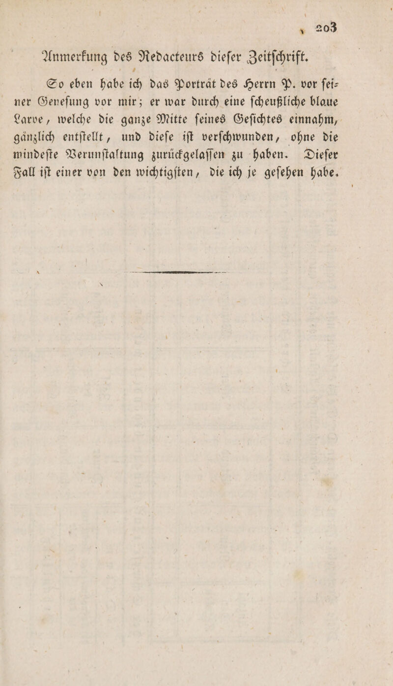 ‘Mnmerfurtg be$ ÄebacfeitrS btefcr Beitfdjrift / • / &gt; (£o eben ^ube irf) ba6 sporträt beS Jperrn sp. vor fet- ner ©enefmtg vor mir; er mar burd) eine fcbeufUicbe blaue £arve, melcbe bie ganje 09?itte feinet ©eficfyteS einnafjm, gänjlid) entfielt, unb biefe ijb verfcfymunben, ofme bie minbepe sJSerunjlattung surücfgelafFm $u fjaben. tiefer gall ifi einer von ben micfytigjien, bie icfy je gefe^en f?abe&lt;