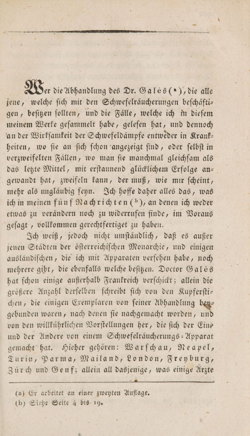 er bie 2lbhanblttng be6 £)r. © a l e 6 (*), bie alle jene/ weld)e ftd) mit ben 0chwefeltducberungen befchafti- gen / befijjen feilten/ unb bte Salle/ welche id) ftt biefem meinem SBerfe gefammelt habe/ gelefen hat/ unb bennod) 'an ber Sßirffamfeit ber 0d)wefelbdmpfe entweber in Äranfc heiten, wo fte an ftd) fdjon ange^eigt ftnb, ober felbft in bezweifelten gdüen/ wo man fte manchmal gleichfam al£ ba$ lej$te 99?ittel / mit erflaunenb glücflichem Erfolge an- gewanbt hat/ jweifeln fannr ber muß/ wie mtr feheint/ mehr alb ungläubig fepn* 3d) ^offe ba^er alles baS/ wa$ ich in meinen fünf 9?ad)rid) ten (b)/ an benen id) weber etwas ju oerdnbem nod) su wiberrufen ftnbe/ im Voraus gefagt / vollkommen gcred)tfertiget §u haben. 3d) weiß/ jebod) nicht tmtjldnblich/ baß eb außer jenen (Stabten ber 6flerreichifd)cn Monarchie/ unb einigen aublanbifd)en/ bie id) mit Apparaten verfemen habe/ nod) mehrere gibt/ bie ebenfalls welche beftjjen. £&gt;octor ©alec? hat fd)on einige außerhalb granfreid) oerfdjicft; allein bie größere 2ln$al)l berfelbett fd)reibt ftd) oon ben itupferjli- d)eti/ bie einigen Exemplaren oon feiner Mhanblung gebunben waren/ nad) benen )le nad)getnad)t worben/ unb oon ben willfuhrlidjen 93orftellungen per, bie ftd) ber Eine unb ber 2lnbere oon einem @d)mefelrducherimgS-2lpparat gemacht hat- dpie^cr gehören: SBarfd)au/ Neapel, £uriu/ a r m a / 90? a i l a n b r Bonbon/ grepburg/ 3ürd) unb ©enf; allein all baSjenige/ was einige Ärjte (a) Er arbeitet cm einer §ioepten Auflage. ■srf