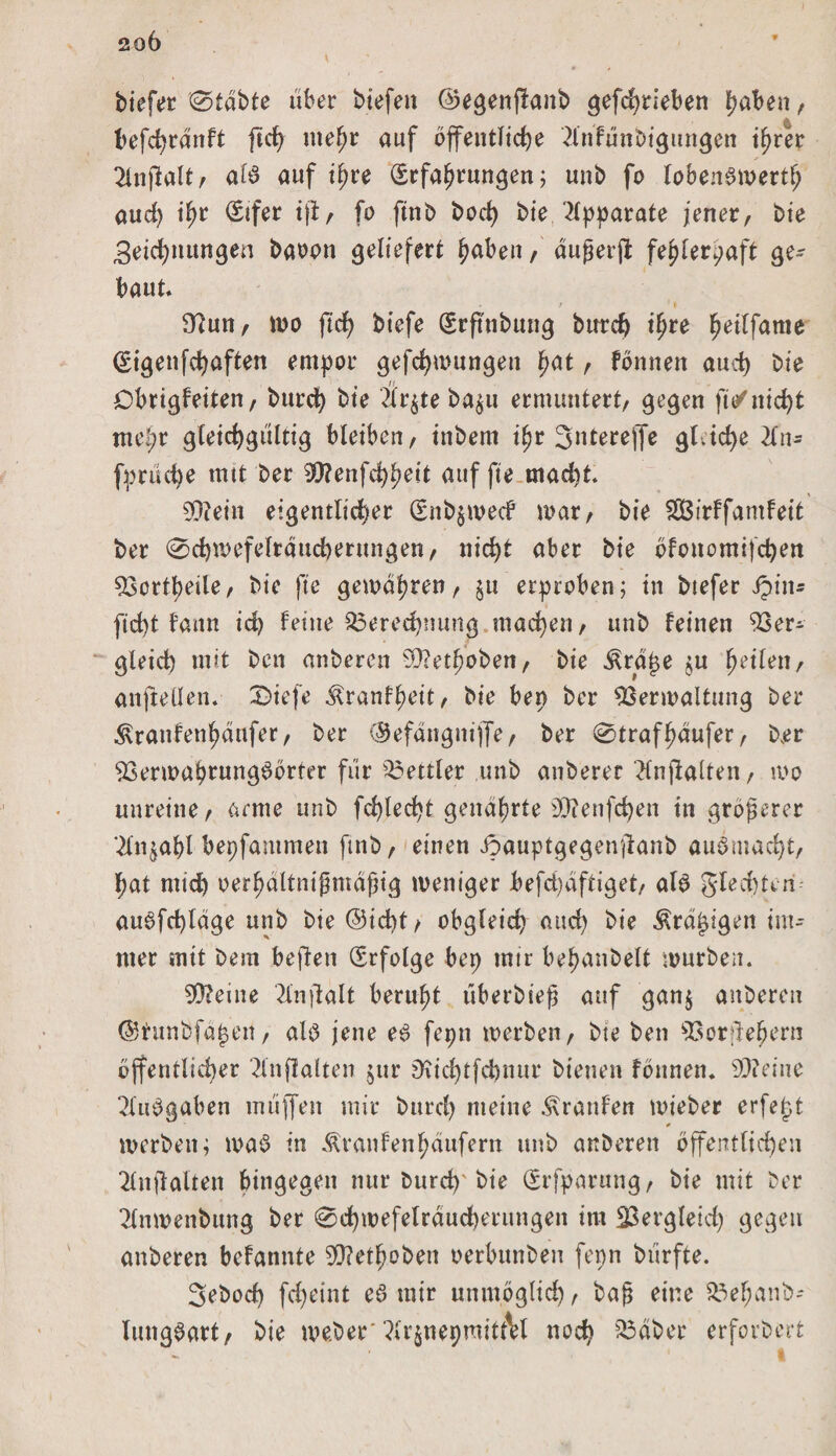 biefer 0tdbte über biefen ©egenjlanb gefdjrieben hüben, * befdjrdnft ftcfy mehr auf öffentliche 21'nfünbigungen ihrer 2lnftalt, al3 auf ihre Erfahrungen; unb fo lobenswert auch ihr @üfer tfi/ fo ftnb hoch bie Apparate jener, bie Zeichnungen baoon geliefert haben, außerfl: fehlerhaft ge¬ baut* / ' t 3?un, wo ftd) btefe Erfttibung burd) ihre fwilfante Eigenfchaften empor gefchwungett hat, fbnnen auch bie Obrigfeiten, burch bie Är^te ba$u ermuntert, gegen ft/nicht me!;r gleichgültig bleiben, ittbem ihr 3nterejfe gleiche 2fn- fprüche mit ber 30?enfchheit auf fte macht. S0?ein eigentlicher EnbjwecF mar, bie fSßirffamfeit ber 0d)mefeltdttd)ernngen, nicht aber bie öfonomifchen Vorteile, bie fte gewahren, $u erproben; in btefer Jptn* ficht fann ich feine Berechnung machen, unb feinen Ver¬ gleich mit ben anberen SQ?ethoben, bie .^rdße ju heilen, anfteüen. 0ief’e ^ranfheit, bie ben ber Verwaltung ber ^ranfenhdufer, ber (Sefdngnijfe, ber 0trafhdufer, ber Verwahrungöörter für Bettler unb anberer “tfnjlalten, wo unreine, arme unb fehlest genährte Sttenfchen in größerer Slnjahl bepfammen ftnb, einen Jpauptgegenjtanb auömacfyt, l;at mid) oerhdltnißmdßig weniger befd)dftiget, alö gled)Uri au6fd)ldge unb bie @id)t/ obgleich and) bie Ärdjjigen im¬ mer mit bem beften Erfolge bep mtr behanbelt würben. 5Q?eine 2lnjlalt beruht überbieß auf gan$ anberen ©tunfefäjsen, als jene e3 fepn werben, bte ben Vorüehern öffentlicher 2lnflalten jttr Diid)tfd)tutr bienen fönnen. SQ?eine 2lu$gaben müjfen mir burd) meine Traufen wieber erfept * werben; ma3 in Äranfenhdufern unb anberen öffentlichen 2(nfi alten hingegen nur burch'bte Erfparung, bie mit ber 2lnwenbung ber 0chwefelrdud)erungen im Vergleich gegen anberen befannte SQ?ethoben oerbunben fepn biirfte. Sebod) fd)etnt e3 mir unmöglich t baß eine Behanb- lungöart, bie weber'?(r$nepraitt\l noch sVdber erforbert