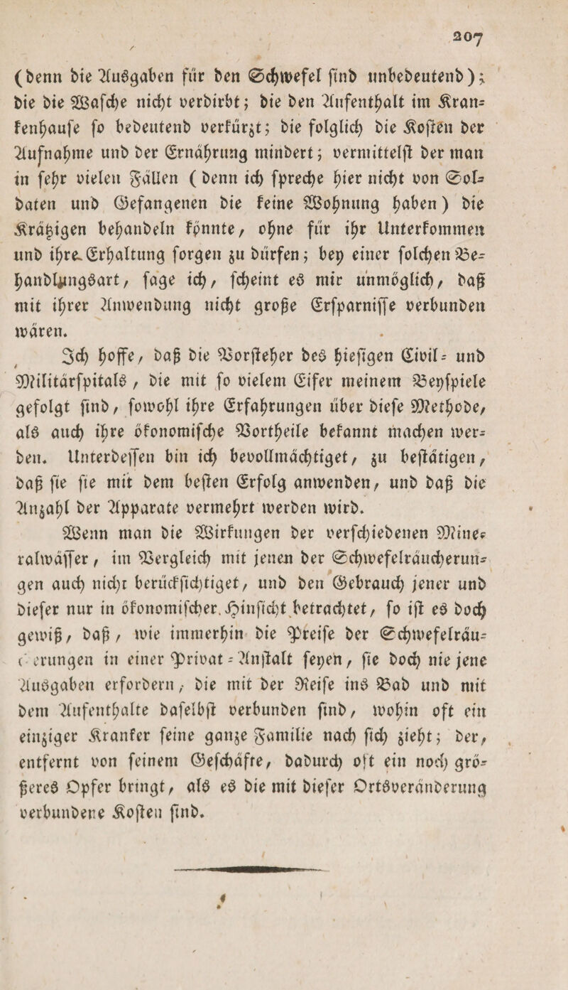 (benn bie Aubgaben für ben 0d)wefel ftnb unbebeutenb);. bie bie 2£afd)e ind)t oerbirbt; bie ben Aufenthalt im $raw= fenhaufe fo bebeutenb oerfür^t; bie folglich bie Soften ber Aufnahme unb ber Ernährung minbert; v>erniittelfl ber man in fe^r oielett gaüen ( benn id> fpredje ^ier nici>t oon 0of- baten unb ©efangenen bie feine £Bohmtng f?aben) bie .ßrafjigen be^anbeln fpnnte, ohne für ihr Unterfoinmen unb ifjreL Erhaltung forgen 511 bürfen; bep einer folgen 23e- hanbUtngbart, fage id), fc^eint eb mir unmöglich, baß mit ihrer Anwenbung nicht große Erfparniffe oerbunbett waren. 3d) f)offe/ baß bie $3orßeher beb biefigen Eioil-- unb 50?ilitarfpitalb, bie mit fo oielem Eifer meinem $3epfpiele gefolgt ftnb, fowohl ihre Erfahrungen über biefe 9)?ethobe, alb and) il)re bfonomifche 93ortfjeile befannt machen wer* ben. Unterbejfen bin ich beoollmdchtiget, $u betätigen, baß fie fte mit bem bejlen Erfolg anwenben, unb baß bie Anjahl ber Apparate oermehrt werben wirb. 2Benn man bie SßBirfttngen ber oerfd)iebenen 5X)?ine^ ralwdfler, im Vergleich mit jenen ber 0chwefelrdud)erun- gen auch nid)t berücffid)tiget, unb ben ©ebraudj jener unb biefer nur in öfonomifcher. Jpinfid)t betrachtet, fo ijl eb bodj gewiß, baß, wie immerhin bie greife ber 0d)wefefrdu^ c erungen in einer $>rioat - Anßalt fepen, fte hoch nie jene 2tubgaben erfordern , bie mit ber Steife ittb $£ab unb mit bem Aufenthalte bafelbfi oerbunbeti ftnb, wohin oft ein einziger Äranfer feine ganje gantilie nad) ftd? $ieht; ber, entfernt oon feinem ©efcbafre, baburd) oft ein nod) grd* ßereb Opfer bringt, alb eb bie mit biefer Drtboeranberung oerbunbette Äojteu futb.