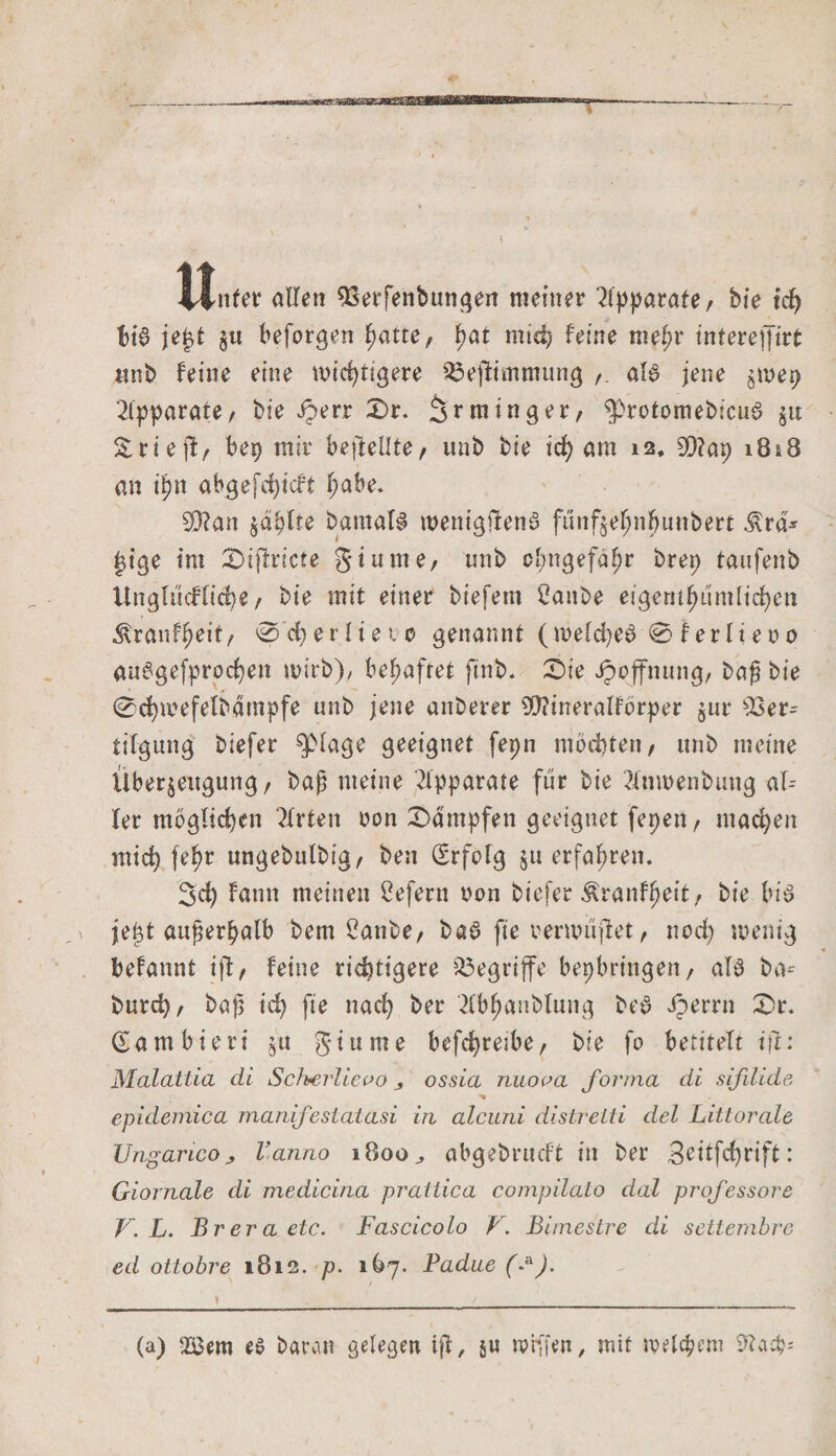 r~ Unter allen Verfenbungett meiner Apparate, bie tcf&gt; bis? jejjt §u beforgen hatte / f&gt;at mtd? feine mef;r interejfirt unb feine eine wichtigere s£ejfrmmung aB jene $mep Apparate/ bie Jperr X)r. Sr min ger/ $&gt;rotomebiciB $it Srieff, bep mir befleUte/ unb bie ich am 12. SQ?ap 1818 an t^n abgefd&gt;tcft fyahe. SD?an zahlte Damals wentgflenö fünf^e^nbunbert $rd* |ige int £&gt;ijlricte giume/ unb clmgefdhr brep taufenb Unglückliche / bie mit einer biefem 2attbe eigentümlichen Äranf^eit/ 0cherlteto genannt (welches 0 f er li e 0 0 auSgefprochen wirb), behaftet ftnb. £)te ipojfnung/ baß bie 0d)mefelbampfe unb jene anberer Wineralfbrper jur Ver¬ tilgung biefer $plage geeignet fepn mochten/ ttnb meine Überzeugung/ baß meine Apparate für bie 2ttm&gt;enbung al¬ ler moglid)en Wirten oon dampfen geeignet fepett/ machen mich fe^r ungebulbig/ beu (Erfolg §tt erfahren. 3d) farnt meinen £efern oon biefer Äranffjeit/ bie bB jej3t außerhalb bern 2anbe/ baS fte oenoujlet / noch wenig bekannt ift / feine richtigere begriffe bepbrtngen / aB ba- burch/ baß ich fie nach ber -dbhanblung beS iperrn £&gt;r. (Eambieri jü ginnte bcfchretbe/ bie fo betitelt iß: Malattia di Scherlicvo ^ ossia nuova forma di sifilide *» epidemica manifeslatasi in alcuni distrelti del Littorale Ungarico Vanno 1800., abgebrucft in ber 3eitfd)rift: Giornale di medicina pratiica compilato dal professore V. L. Brera etc. Fascicolo V. Bimestre di settembre ed ottobre 1812. p. 167. Padue (*). I (a) 2Bem es baren gelegen iß, 5« torfien, mit welchem 9?adp=