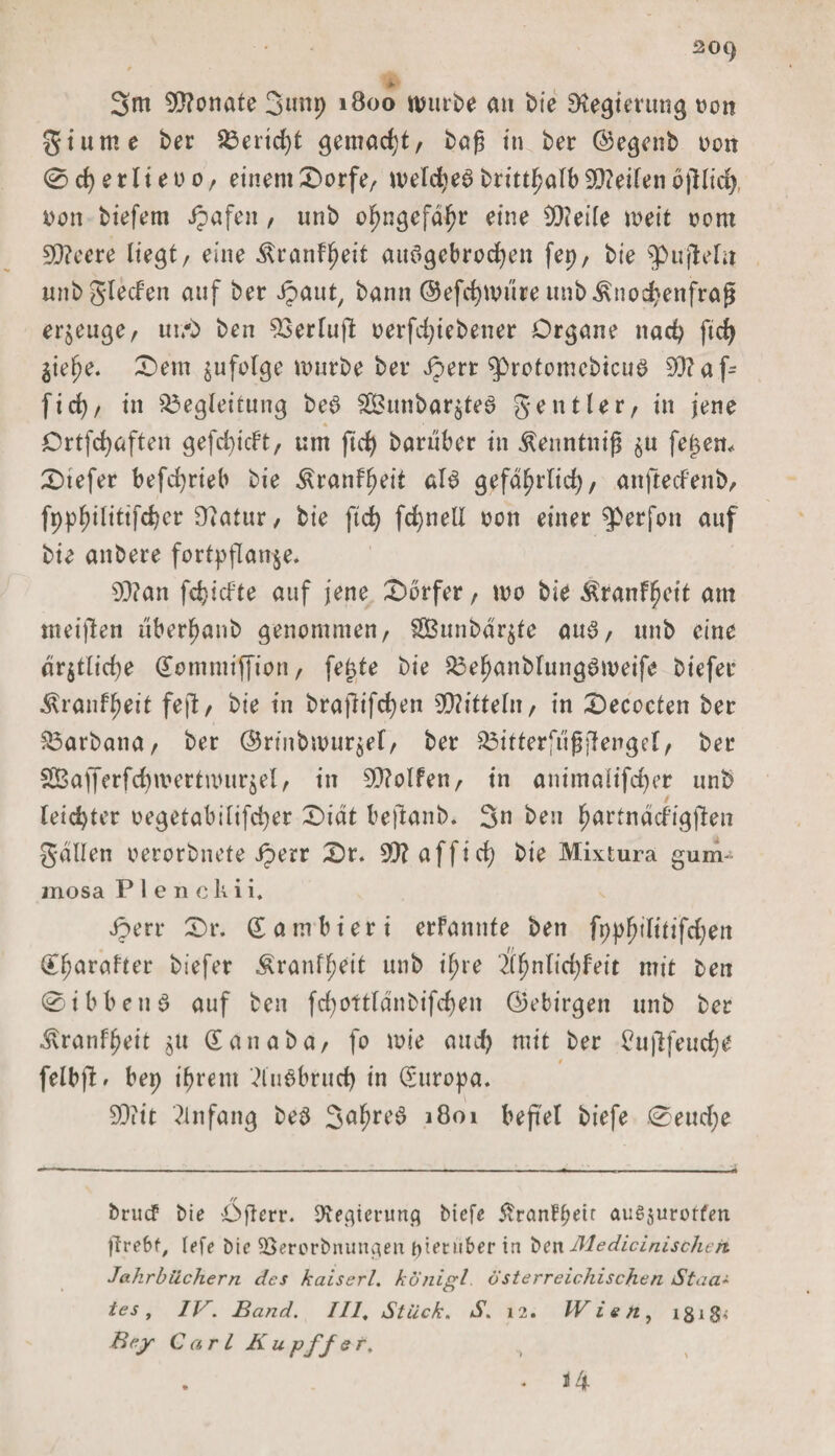 20() &gt;- 3m Monate 3unp 1800 würbe an bie Regierung von gturne ber Berid)t gemacht/ baß in ber ©egenb von 0cf)erlteoo/ einem Dorfe/ weldje^brittJ^alb9D?ei(enofilic^ von biefem Jpafen, unb ofjngefdljr eine !X)?eife weit vom 9Q?ecre liegt/ eine Äranfl^eit aitögebrccfyen fep, bie g&gt;u'jMu unb glecfen auf ber ipaut, bann ©efcfytvure unb^noc^enfrag erzeuge, ut/b bcn 93erlu|l: verfd)iebener Organe nadj ftcfy ^ielje. Dem ^ufolge mürbe ber Jperr ^protomcbicuö 93?afc fid&gt;/ in Begleitung be£ 28unbar$te6 gentUr, in jene Ortfcfyaften gefd)icFt, um ftd) barüber in ßenntnijs ^u feiern Dtefer befdjrieb bie ^ranf^eit als gefd^rtid), anftecfenb, fppfnlittfcber Ü?atur, bie ftd) fd)nell von einer ^perfon auf bie anbere fortpflanje. 93?an fdjidte auf jene Dörfer, wo bie Äranffjeit am nteiflen uber^anb genommen/ SÖunbdrjte aus, unb eine dr$tlid)e dotnmiffion / fe£te bie Bef)anbfung6meife biefer Äranffjeit fe|l/ bie in brajlifcfyen 3Q?itteln / in Decocten ber Barbana/ ber ©nnbivuröel, ber Bitterfugffengel/ ber SBafferfdnvertnnirjel/ in Rolfen/ in animalifcfyer unb leid)ter vegetabilifd)er Didt beflanb. 3n ben ^artndcfigjlen galten verorbnete Jperr Dr. 93? afft d) bie Mixtura gum¬ mosa P 1 e n ck i i. Jperr Dr. gambieri erfannfe ben fppfjilitifdjen (Eljarafter biefer Äranffjeit unb ijjre 2lfjnlid)feit mit ben 0ibbeu6 auf ben fd)Ottlanbifd)en ©ebirgett unb ber ivranffjeit $u Sanaba, fo wie and) mit ber £u|lfeud)e 0 felbft» bep tfment 2lu6brud) in Europa. 93?it Anfang beö 3#^# 1801 befiel biefe 0eud;e bruct bie Ögcrr. 9teaientng biefe JvranFpeir anSjurorfen ftrebf, lefe Die üöercrbnuncten pietuber in ben Medicinische/t Jahrbüchern des kaiserl. königl österreichischen Staa* ies , IV. Band. III, Stück. S. 12. Wien, igig,- Bejr Carl Kupffef. . - J4