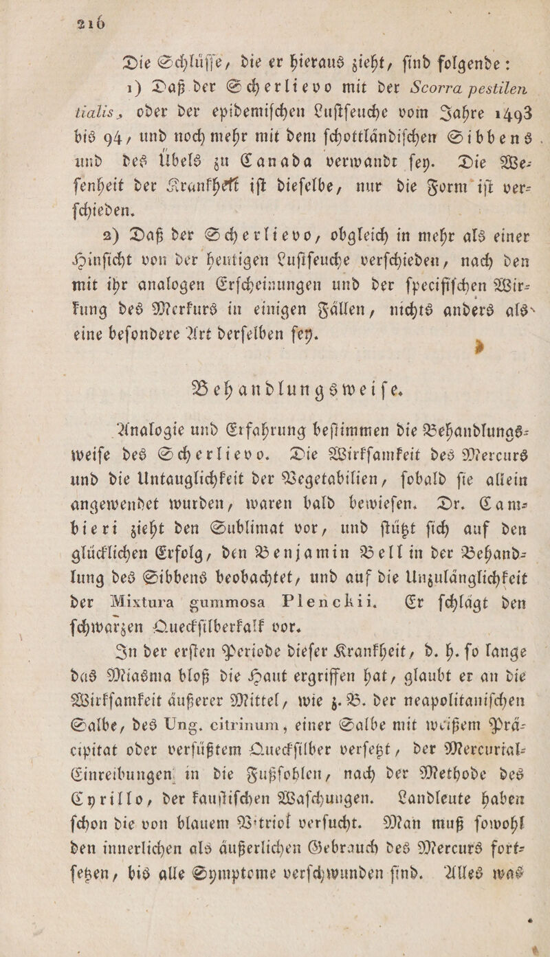 210 £&gt;ie 0d)lu(fe/ bie er hieraus ^ept, ftnb fclgenbe: l) Dap ber 0 perlte 0 0 mit bet Scorra pestilen tialisj, ober bet epibemifchen 2uflfettche oorn Salme 1498 bib 94/ tmb nochmeßr mit bem fchottldnbifchen 0ibbenb unb beb Übelb $u Qtanaba oenoanbt fep- 3bie SSBe- fenpeit bet ^ranff)d1 ijl biefelbe, mir bie gorm tft oer- fchieben. 2) £)aß bet 0 d) e r l i e 0 0, obgleich in me^r alb einet dpinftd)t von bet heutigen ?uftfeud;e oerfchieben, nad) ben mit tpr analogen (Erfcheintmgen unb bet fpecijtfcfyen 2ßir~- * Fung beb 9)?erfurb in einigen galten t mchtb anberb albN eine befcnbere ?Xrt betfelben fep. 2$ehättbluttgbtt&gt;etfe* Analogie tmb (£tfafjrimg beßimmen bie 23efwnbltmab- weife beb 0cf)erlieoo. 0ie SBirffatnfeit beb 93?ercurb unb bie Untauglid)fdt bet $3egetabilien f fobalb fte allein angewenbet mürben / waren halb beliefern £&gt;r. (Sant- bieri $iefjt ben 0ublimaf 00t/ unb jlu|t ftdj auf ben glücflicpen (Erfolg/ bat Benjamin 23 eil in bet 23eljanb- Ittng beb 0ibbenb beobachtet/ tmb auf bie Un$uldngltchfetf bet Mixtura gummosa Plenckii. (Er fd)fdgt ben fcpmarken O.uedftlberfalf oor* 3n bet etften ^erlebe biefet ^ranfljeit, b. fu fo fange bab SQ?iabma bloß bie Jpaut ergriffen pat/ glaubt er an bie SSBirffamfeit äußerer Wittewie $.23. bet neapolitanifdjen 0afber beb üng. citrinum, einet 0albe mit weißem $)rd- cipitat ober verfugtem Outecfftlber verfemt r ber SWercurtal- (Einreibungen tn bie gußfobleu/ nach ber 90?etbobc beb (Epriffo/ ber fauilifdwn 2ßafd)uugen. 2anbleute haben fchon bie oon blauem 93’triof oerfucpt. 99?an muß fomopl ben innerlichen alb äußerlichen ©ebroucf) beb 93iercurb fort* feßen/ bib alle 0t;mptome oetfchmtmben ftnb. OTeb ma#