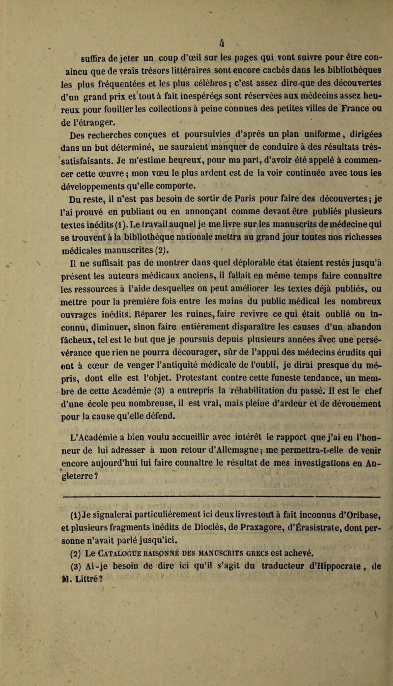 li suffira de jeter un coup d’œil sur les pages qui vont suivre pour être con- aincu que de vrais trésors littéraires sont encore cachés dans les bibliothèques les plus fréquentées et les plus célèbres ; c’est assez dire que des découvertes d’un grand prix et tout à fait inespérées sont réservées aux médecins assez heu¬ reux pour fouiller les collections à peine connues des petites villes de France ou de l’étranger. Des recherches conçues et poursuivies d’après un plan uniforme, dirigées dans un but déterminé, ne sauraient manquer de conduire à des résultats très- satisfaisants. Je m’estime heureux, pour ma part, d’avoir été appelé à commen¬ cer cette œuvre ; mon vœu le plus ardent est de la voir continuée avec tous les développements qu’elle comporte. Du reste, il n’est pas besoin de sortir de Paris pour faire des découvertes ; je l’ai prouvé en publiant ou en annonçant comme devant être publiés plusieurs textes inédits (1). Le travail auquel je me livre sur les manuscrits de médecine qui se trouvent à la bibliothèque nationale mettra au grand jour toutes nos richesses médicales manuscrites (2). Il ne suffisait pas de montrer dans quel déplorable état étaient restés jusqu’à présent les auteurs médicaux anciens, il fallait en même temps faire connaître les ressources à l’aide desquelles on peut améliorer les textes déjà publiés, ou mettre pour la première fois entre les mains du public médical les nombreux ouvrages inédits. Réparer les ruines, faire revivre ce qui était oublié ou in¬ connu, diminuer, sinon faire entièrement disparaître les causes d’un abandon fâcheux, tel est le but que je poursuis depuis plusieurs années avec une persé¬ vérance que rien ne pourra décourager, sûr de l’appui des médecins érudits qui ont à cœur de venger l’antiquité médicale de l’oubli, je dirai presque du mé¬ pris, dont elle est l’objet. Protestant contre cette funeste tendance, un mem¬ bre de cette Académie (3) a entrepris la réhabilitation du passé. Il est le chef d’une école peu nombreuse, il est vrai, mais pleine d’ardeur et de dévouement pour la cause qu’elle défend. L’Académie a bien voulu accueillir avec intérêt le rapport que j’ai eu l’hon¬ neur de lui adresser à mon retour d’Allemagne ; me permettra-t-elle de venir encore aujourd’hui lui faire connaître le résultat de mes investigations en An- gleterre ? (1) Je signalerai particulièrement ici deux livres tout à fait inconnus d’Oribase, » et plusieurs fragments inédits de Dioclès, de Praxagore, d’Érasistrate, dont per¬ sonne n’avait parlé jusqu’ici. (2) Le Catalogue raisonné des manuscrits grecs est achevé. (3) Ai-je besoin de dire ici qu’il s’agit du traducteur d’Hippocrate, de M. Littré?