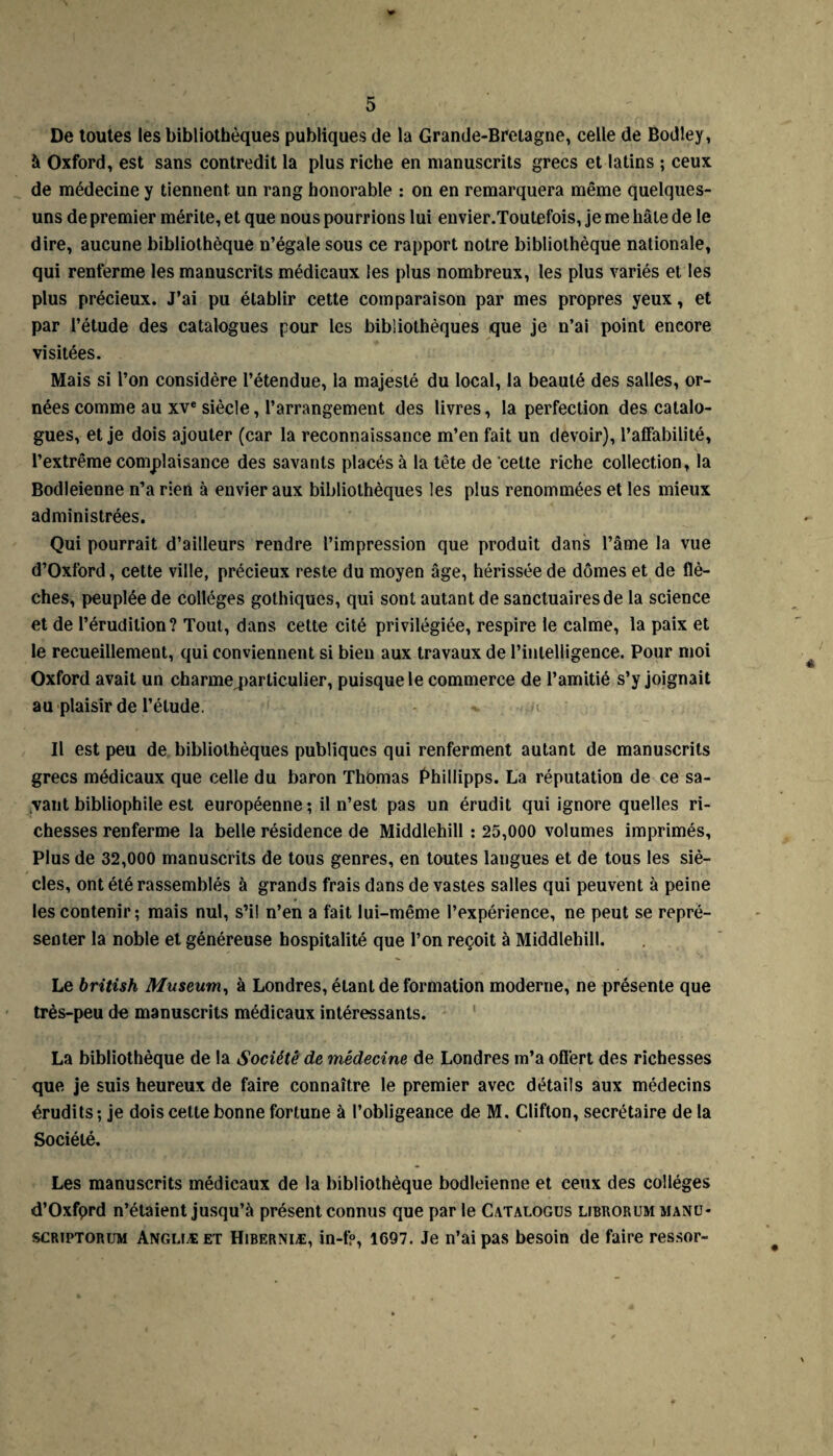 De toutes les bibliothèques publiques de la Grande-Bretagne, celle de Bodley, à Oxford, est sans contredit la plus riche en manuscrits grecs et latins ; ceux de médecine y tiennent un rang honorable : on en remarquera même quelques- uns de premier mérite, et que nous pourrions lui envier.Toutefois, je me hâte de le dire, aucune bibliothèque n’égale sous ce rapport notre bibliothèque nationale, qui renferme les manuscrits médicaux les plus nombreux, les plus variés et les plus précieux. J’ai pu établir cette comparaison par mes propres yeux, et par l’étude des catalogues pour les bibliothèques que je n’ai point encore visitées. Mais si l’on considère l’étendue, la majesté du local, la beauté des salles, or¬ nées comme au xve siècle, l’arrangement des livres, la perfection des catalo¬ gues, et je dois ajouter (car la reconnaissance m’en fait un devoir), l’affabilité, l’extrême complaisance des savants placés à la tête de cette riche collection, la Bodleienne n’a rien à envier aux bibliothèques les plus renommées et les mieux administrées. Qui pourrait d’ailleurs rendre l’impression que produit dans l’âme la vue d’Oxford, cette ville, précieux reste du moyen âge, hérissée de dômes et de flè¬ ches, peuplée de collèges gothiques, qui sont autant de sanctuaires de la science et de l’érudition? Tout, dans cette cité privilégiée, respire le calme, la paix et le recueillement, qui conviennent si bien aux travaux de l’intelligence. Pour moi Oxford avait un charme particulier, puisque le commerce de l’amitié s’y joignait au plaisir de l’élude. ^ i Il est peu de bibliothèques publiques qui renferment autant de manuscrits grecs médicaux que celle du baron Thomas Phillipps. La réputation de ce sa¬ vant bibliophile est européenne; il n’est pas un érudit qui ignore quelles ri¬ chesses renferme la belle résidence de Middlehill : 25,000 volumes imprimés. Plus de 32,000 manuscrits de tous genres, en toutes langues et de tous les siè¬ cles, ont été rassemblés à grands frais dans de vastes salles qui peuvent à peine les contenir; mais nul, s’il n’en a fait lui-même l’expérience, ne peut se repré¬ senter la noble et généreuse hospitalité que l’on reçoit à Middlehill. Le british Muséum, à Londres, étant de formation moderne, ne présente que très-peu de manuscrits médicaux intéressants. La bibliothèque de la Société de médecine de Londres m’a offert des richesses que je suis heureux de faire connaître le premier avec détails aux médecins érudits ; je dois celte bonne fortune à l’obligeance de M. Clifton, secrétaire de la Société. Les manuscrits médicaux de la bibliothèque bodleienne et ceux des collèges d’Oxfprd n’étaient jusqu’à présent connus que par le Catalogus librorum manu- scriptorum Anglïæ et Hiberniæ, in-fp, 1697. Je n’ai pas besoin de faire ressor-