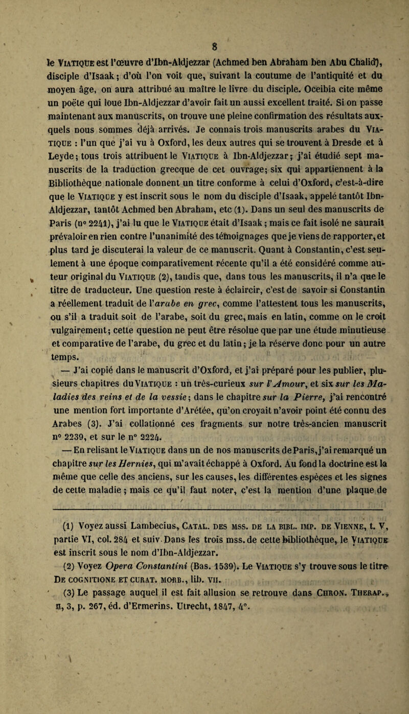 le Viatique est l’œuvre d’Ibn-Aldjezzar (Achmed ben Abraham ben Abu Chalid), disciple d’Isaak ; d’où l’on voit que, suivant la coutume de l’antiquité et du moyen âge, on aura attribué au maître le livre du disciple. Oceibia cite même un poëte qui loue Ibn-Aldjezzar d’avoir fait un aussi excellent traité. Si on passe maintenant aux manuscrits, on trouve une pleine confirmation des résultats aux¬ quels nous sommes déjà arrivés. Je connais trois manuscrits arabes du Via¬ tique : l’un que j’ai vu à Oxford, les deux autres qui se trouvent à Dresde et à Leyde; tous trois attribuent le Viatique à Ibn-Aldjezzar * j’ai étudié sept ma¬ nuscrits de la traduction grecque de cet ouvrage; six qui appartiennent à la Bibliothèque nationale donnent un titre conforme à celui d’Oxford, c’est-à-dire que le Viatique y est inscrit sous le nom du disciple d’Isaak, appelé tantôt Ibn- Aldjezzar, tantôt Achmed ben Abraham, etc (1). Dans un seul des manuscrits de Paris (n° 2241), j’ai lu que le Viatique était d’Isaak ; mais ce fait isolé ne saurait prévaloir en rien contre l’unanimité des témoignages que je viens de rapporter, et plus tard je discuterai la valeur de ce manuscrit. Quant à Constantin, c’est seu¬ lement à une époque comparativement récente qu’il a été considéré comme au¬ teur original du Viatique (2), taudis que, dans tous les manuscrits, il n’a que le titre de traducteur. Une question reste à éclaircir, c’est de savoir si Constantin a réellement traduit de Y arabe en grec, comme l’attestent tous les manuscrits, ou s’il a traduit soit de l’arabe, soit du grec, mais en latin, comme on le croit vulgairement; cette question ne peut être résolue que par une étude minutieuse et comparative de l’arabe, du grec et du latin ; je la réserve donc pour un autre temps. — J’ai copié dans le manuscrit d’Oxford, et j’ai préparé pour les publier, plir- sieurs chapitres du Viatique : un très-curieux sur l'Amour, et six sur les Ma¬ ladies des reins et de la vessie ; dans le chapitre sur la Pierre, j’ai rencontré une mention fort importante d’Arétée, qu’on croyait n’avoir point été connu des Arabes (3). J’ai collationné ces fragments sur notre très-ancien manuscrit n° 2239, et sur le n° 2224. — En relisant le Viatique dans un de nos manuscrits de Paris, j’ai remarqué un chapitre sur les Hernies, qui m’avait échappé à Oxford. Au fond la doctrine est la même que celle des anciens, sur les causes, les différentes espèces et les signes de cette maladie ; mais ce qu’il faut noter, c’est la mention d’une plaque de (1) Voyez aussi Lambecius, Catal. des mss. de la bibl. imp. de Vienne, t. V, partie VI, col. 284 et suiv. Dans les trois mss.de cette bibliothèque, le Viatique est inscrit sous le nom d’Ibn-AIdjezzar. (2) Voyez Opéra Constantini (Bas. 1539). Le Viatique s’y trouve sous le titre1 2 3 De COGNITIONE ET CURAT. MOflB., lib. VII. (3) Le passage auquel il est fait allusion se retrouve dans Chron. Therap.* h, 3, p. 267, éd. d’Ermerins. Utrecht, 1847, 4°.