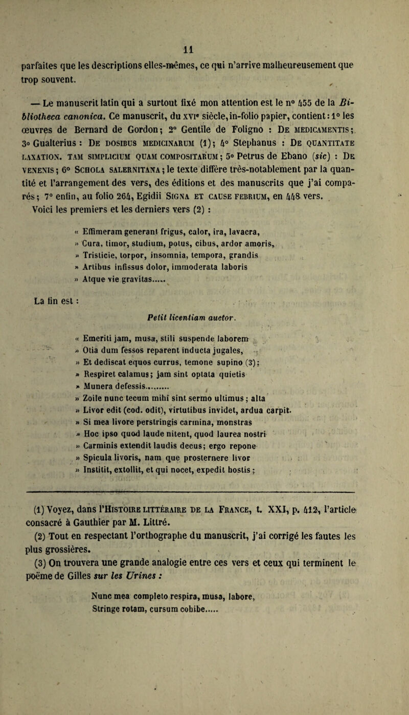 parfaites que les descriptions elles-mêmes, ce qui n’arrive malheureusement que trop souvent. — Le manuscrit latin qui a surtout lixé mon attention est le n° 455 de la Bi- bliotheca canonica. Ce manuscrit, du xvie siècle,in-folio papier, contient: 1° les œuvres de Bernard de Gordon; 2° Gentile de Foligno : De medicamentis;. 3° Gualterius : De dosibus medicinarum (l); 4° Stephanus : De quantitate taxation. tam siMPLiciuM quam compositarum ; 5° Petrus de Ebano (sic) : De venenis ; 6° ScnoLA salernitana ; le texte diffère très-notablement par la quan¬ tité et l’arrangement des vers, des éditions et des manuscrits que j’ai compa¬ rés; 7° enfin, au folio 264, Egidii Signa et cause febrium, en 448 vers. Voici les premiers et les derniers vers (2) : « Effimeram générant frigus, calor, ira, lavacra, » Cura, timor, studium, potus, cibus, ardor amoris, » Trislicie, torpor, insomnia, tempora, grandis » Arlibus infissus dolor, immoderata laboris » Atque vie gravitas. La fin est : Petit licentiam auetor. « Etneriti jam, musa, stili suspende laborem » Otia dum fessos reparent inducla jugales, » Et dediscat equos currus, temone supino (5); » Respiret calamus ; jam sint optala quietis » Munera defessis. » Zoile nunc tecum mihî sint sermo ullimus ; alla « Livor edit (cod. odit), virtutibus invidet, ardua carpit. » Si mea livore perstringis carmina, monstras « Hoc ipso quod laude nitent, quod laurea nostri » Carminis extendit laudis decus; ergo repone » Spicula livoris, nam que prosternere livor « Instilit, extollit, et qui nocet, expedit boslis ; (1) Voyez, dans PHistoire littéraire de la France, t. XXI, p. 412, l’article consacré à Gauthier par M. Littré. (2) Tout en respectant l’orthographe du manuscrit, j’ai corrigé les fautes les plus grossières. (3) On trouvera une grande analogie entre ces vers et ceux qui terminent le poëme de Gilles sur les Urines : Nunc mea corapleto respira, musa, labore, Stringe rotam, cursum cobibe.