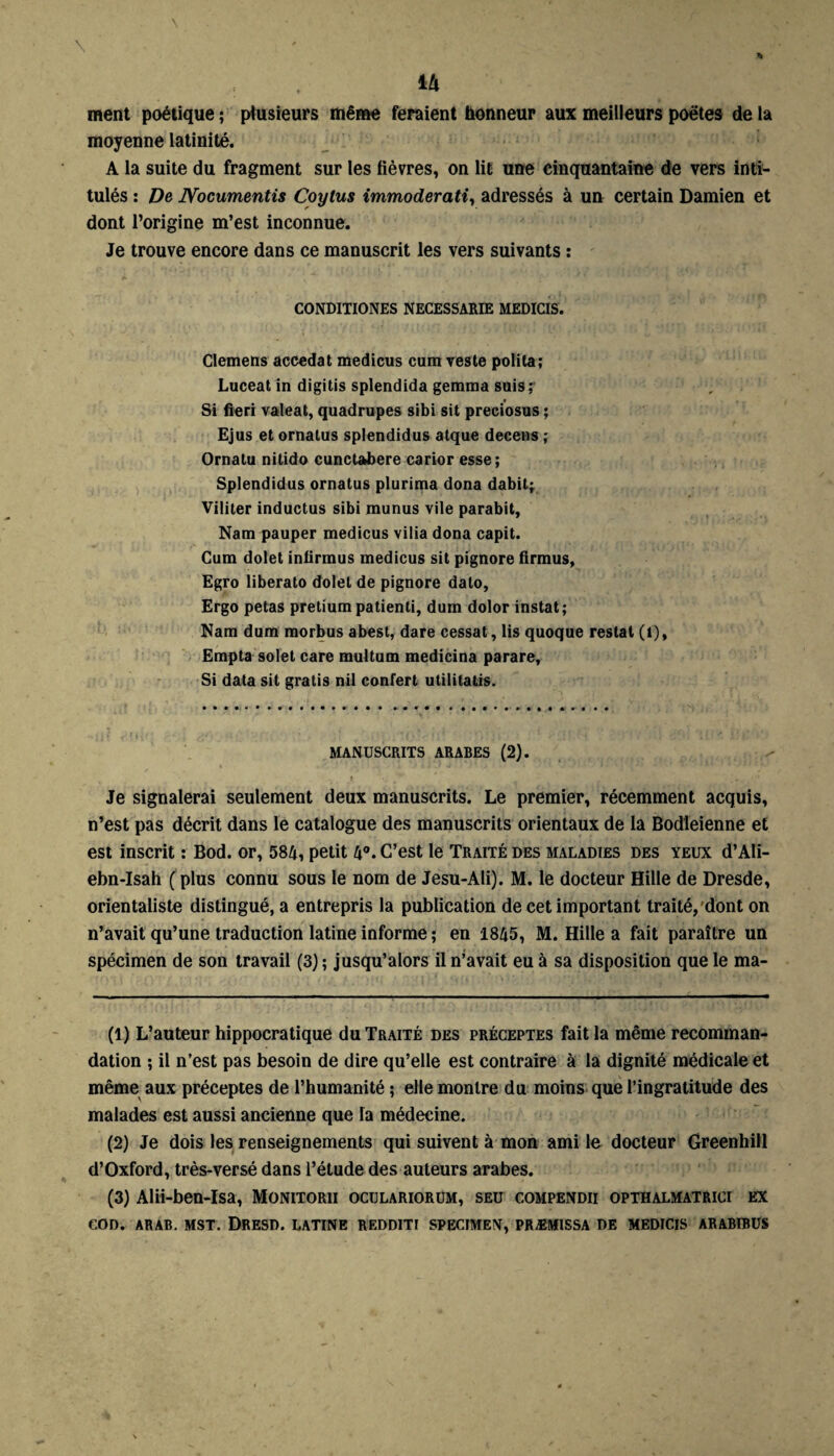 ili ment poétique ; plusieurs même feraient honneur aux meilleurs poètes de la moyenne latinité. A la suite du fragment sur les fièvres, on lit une cinquantaine de vers inti¬ tulés : De JYocumentis Coylus immoderati, adressés à un certain Damien et dont l’origine m’est inconnue. Je trouve encore dans ce manuscrit les vers suivants : CONDITIONES NECESSARIE MEDICIS. Clemens accédai medicus cum veste polita; Luceat in digitis splendida gemma suis: Si fieri valeat, quadrupes sibi sit preciosus ; Ejus et ornatus splendidus atque decens ; Ornatu nitido cunctabere carior esse; Splendidus ornatus plurima dona dabit; Viliter inductus sibi munus vile parabit. Nam pauper medicus vilia dona capit. Cum dolet infirmus medicus sit pignore firmus, Egro liberato dolet de pignore dalo, Ergo petas pretium patienti, dum dolor instat; Nam dum morbus abest, dare cessât, lis quoque restât (1), Empta solel care multum medicina parare, Si data sit gratis nil confert utilitaire. MANUSCRITS ARABES (2). Je signalerai seulement deux manuscrits. Le premier, récemment acquis, n’est pas décrit dans le catalogue des manuscrits orientaux de la Bodleienne et est inscrit : Bod. or, 584, petit 4°. C’est le Traité des maladies des yeux d’Ali- ebn-Isah ( plus connu sous le nom de Jesu-Ali). M. le docteur Hille de Dresde, orientaliste distingué, a entrepris la publication de cet important traité, dont on n’avait qu’une traduction latine informe ; en 1845, M. Hille a fait paraître un spécimen de son travail (3) ; jusqu’alors il n’avait eu à sa disposition que le ma- (1) L’auteur hippocratique du Traité des préceptes fait la même recomman¬ dation ; il n’est pas besoin de dire qu’elle est contraire à la dignité médicale et même aux préceptes de l’humanité ; elle montre du moins que l’ingratitude des malades est aussi ancienne que la médecine. (2) Je dois les renseignements qui suivent à mon ami le docteur Greenhill d’Oxford, très-versé dans l’étude des auteurs arabes. (3) Alii-ben-Isa, Monitorii oculariorum, seu compendii opthalmatrici ex COD. ARAB. MST. DRESD. LATINE REDDITI SPECIMEN, PRÆM1SSA DE MEDICIS ARABIBUS