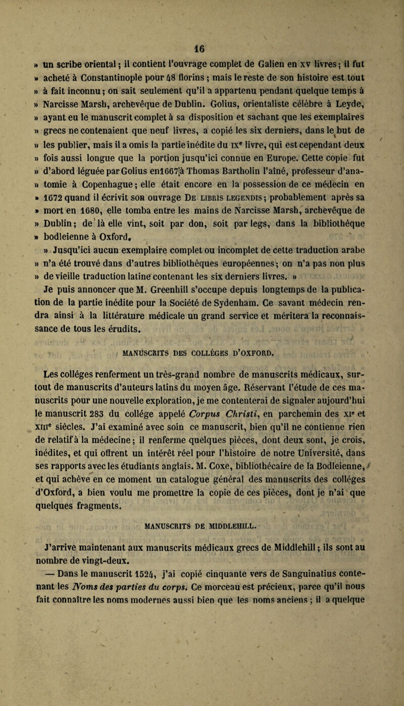 » un scribe oriental ; il contient l’ouvrage complet de Galien en xv livres; il fut » acheté à Constantinople pour 48 florins ; mais le reste de son histoire est tout » à fait inconnu ; on sait seulement qu’il a appartenu pendant quelque temps à » Narcisse Marsh, archevêque de Dublin. Golius, orientaliste célèbre à Leyde, » ayant eu le manuscrit complet à sa disposition et sachant que les exemplaires » grecs ne contenaient que neuf livres, a copié les six derniers, dans le but de » les publier, mais il a omis la partie inédite du ixe livre, qui est cependant deux » fois aussi longue que la portion jusqu’ici connue en Europe. Cette copie fut » d’abord léguée par Golius enl667îà Thomas Bartholin l’aîné, professeur d’ana- » tomie à Copenhague ; elle était encore en la possession de ce médecin en » 1672 quand il écrivit son ouvrage De libris legendis ; probablement après sa » mort en 1680, elle tomba entre les mains de Narcisse Marsh, archevêque de » Dublin; de là elle vint, soit par don, soit par legs, dans la bibliothèque » bodleienne à Oxford. » Jusqu’ici aucun exemplaire complet ou incomplet de cette traduction arabe » n’a été trouvé dans d’autres bibliothèques européennes; on n’a pas non plus >» de vieille traduction latine contenant les six derniers livres. » Je puis annoncer que M. Greenhill s’occupe depuis longtemps de la publica¬ tion de la partie inédite pour la Société de Sydenham. Ce savant médecin ren¬ dra ainsi à la littérature médicale un grand service et méritera la reconnais¬ sance de tous les érudits. MANUSCRITS DES COLLÈGES D’OXFORD. Les collèges renferment un très-grand nombre de manuscrits médicaux, sur¬ tout de manuscrits d’auteurs latins du moyen âge. Réservant l’étude de ces ma¬ nuscrits pour une nouvelle exploration, je me contenterai de signaler aujourd’hui le manuscrit 283 du collège appelé Corpus Christi, en parchemin des xie et xme siècles. J’ai examiné avec soin ce manuscrit, bien qu’il ne contienne rien de relatif à la médecine; il renferme quelques pièces, dont deux sont, je crois, inédites, et qui ofïrent un intérêt réel pour l’histoire de notre Université, dans ses rapports avec les étudiants anglais. M. Coxe, bibliothécaire de la Bodleienne, et qui achève en ce moment un catalogue général des manuscrits des collèges d’Oxford, a bien voulu me promettre la copie de ces pièces, dont je n’ai que quelques fragments. MANUSCRITS DE MIDDLEHILL. J’arrive maintenant aux manuscrits médicaux grecs de Middlehill ; ils sont au nombre de vingt-deux. — Dans le manuscrit 1524, j’ai copié cinquante vers de Sanguinatius conte¬ nant les Noms des parties du corps. Ce morceau est précieux, parce qu’il nous fait connaître les noms modernes aussi bien que les noms anciens ; il a quelque -J