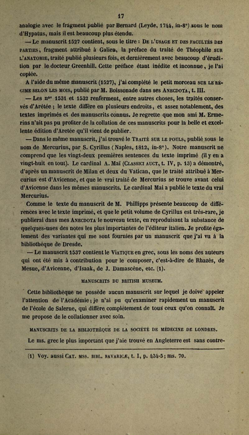 analogie avec le fragment publié par Bernard (Leyde, 1744, in-8°) sous le nom d’Hypatus, mais il est beaucoup plus étendu. — Le manuscrit 1527 contient, sous le titre : De l’usage et des facultés des parties, fragment attribué à Galien, la préface du traité de Théophile sur l’anatomie, traité publié plusieurs fois, et dernièrement avec beaucoup d’érudi¬ tion par le docteur Greenhill. Cette préface étant inédite et inconnue, je l’ai copiée. A l’aide du même manuscrit (1527), j’ai complété le petit morceau sur le ré¬ gime selon les mois, publié par M. Boissonade dans ses Anecdota, t. III. — Les nos 1531 et 1532 renferment, entre autres choses, les traités conser¬ vés d’Arétée ; le texte diffère en plusieurs endroits, et assez notablement, des textes imprimés et des manuscrits connus. Je regrette que mon ami M. Erme- rins n’ait pas pu profiter de la collation de ces manuscrits pour la belle et excel¬ lente édition d’Aretée qu’il vient de publier. — Dans le même manuscrit, j’ai trouvé le Traité sur le pouls, publié sous le nom de Mercurius, par S. Cyrillus (Naples, 1812, in-8°). Notre manuscrit ne comprend que les vingt-deux premières sentences du texte imprimé (il y en a vingt-huit en tout). Le cardinal A. Mai (Classici auct, t. IV, p. 13) a démontré, d’après un manuscrit de Milan et deux du Vatican, que le traité attribué à Mer¬ curius est d’Avicenne, et que le vrai traité de Mercurius se trouve avant celui d’Avicenne dans les mêmes manuscrits. Le cardinal Mai a publié le texte du vrai Mercurius. Comme le texte du manuscrit de M. Phillipps présente beaucoup de diffé¬ rences avec le texte imprimé, et que le petit volume de Cyrillus est très-rare, je publierai dans mes Anecdota le nouveau texte, en reproduisant la substance de quelques-unes des notes les plus importantes de l’éditeur italien. Je profite éga¬ lement des variantes qui me sont fournies par un manuscrit que j’ai vu à la bibliothèque de Dresde. — Le manuscrit 1537 contient le Vîatique en grec, sous les noms des auteurs qui ont été mis à contribution pour le composer, c’est-à-dire de Rhazès, de Mesue, d’Avicenne, d’Isaak, de J. Damascène, etc. (1). MANUSCRITS DU BRITISH MUSEUM. Cette bibliothèque ne possède aucun manuscrit sur lequel je doive appeler l’attention de l’Académie ; je n’ai pu qu’examiner rapidement un manuscrit de l’école de Salerne, qui diffère complètement de tous' ceux qu’on connaît. Je me propose de le collationner avec soin. MANUSCRITS DE LA BIBLIOTHÈQUE DE LA SOCIÉTÉ DE MÉDECINE DE LONDRES. Le ms. grec le plus important que j’aie trouvé en Angleterre est sans contre- (1) Voy. aussi Cat. mss. bibl. bavaricæ, t. I, p. 434*5; ms. 70.