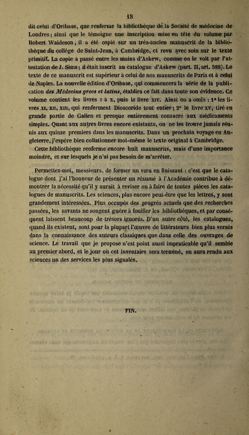 dit celui d’Oribase, que renferme la bibliothèque de la Société de médecine de Londres; ainsi que le témoigne une inscription mise en têle du volume par Robert Waideson, il a été copié sur un très-ancien manusérit de la biblio¬ thèque du collège de Saint-Jean, à Cambridge, et revu avec soin sur le texte primitif. La copie a passé entre les mains d’Askew, comme on le voit par l’at¬ testation de J. Shns; il était inscrit au catalogue d’Askew (part. II, art. 588). Le texte de ce manuscrit est supérieur à celui de nos manuscrits de Paris et à celui de Naples. La nouvelle édition d’Oribase, qui commencera la série de la publi¬ cation des Médecins grecs et latins, établira ce fait dans toute son évidence. Ce volume contient les livres i à x, puis le livre xiv. Ainsi on a omis : l° les li¬ vres xi, xii, xiii, qui renferment Dioscoride tout entier; 2° le livre xv, tiré en grande partie de Galien et presque entièrement consacré aux médicaments simples. Quant aux autres livres encore existants, on ne les trouve jamais réu¬ nis aux quinze premiers dans les manuscrits. Dans un prochain voyage en An¬ gleterre, j’espère bien collationner moi-même le texte original à Cambridge. Cette bibliothèque renferme encore huit manuscrits, mais d’une importance moindre, et sur lesquels je n’ai pas besoin de m’arrêter. Permettez-moi, messieurs, de former un vœu en finissant : c’est que le cata¬ logue dont j’ai l’honneur de présenter un résumé à l’Académie contribue à dé¬ montrer la nécessité qu’il y aurait à reviser ou à faire de toutes pièces les cata¬ logues de manuscrits. Les sciences, plus encore peut-être que les lettres, y sont grandement intéressées. Plus occupés des progrès actuels que des recherches passées, les savants nq songent guère à fouiller les bibliothèques, et par consé¬ quent laissent beaucoup de trésors ignorés. D’un autre côté, les catalogues, quand ils existent, sont pour la plupart l’œuvre de littérateurs bien plus versés dans la connaissance des auteurs classiques que dans celle des ouvrages de science. Le travail que je propose n’est point aussi impraticable qu’il semble au premier abord, et le jour où cet inventaire sera terminé, on aura rendu aux sciences un des services les plus signalés.