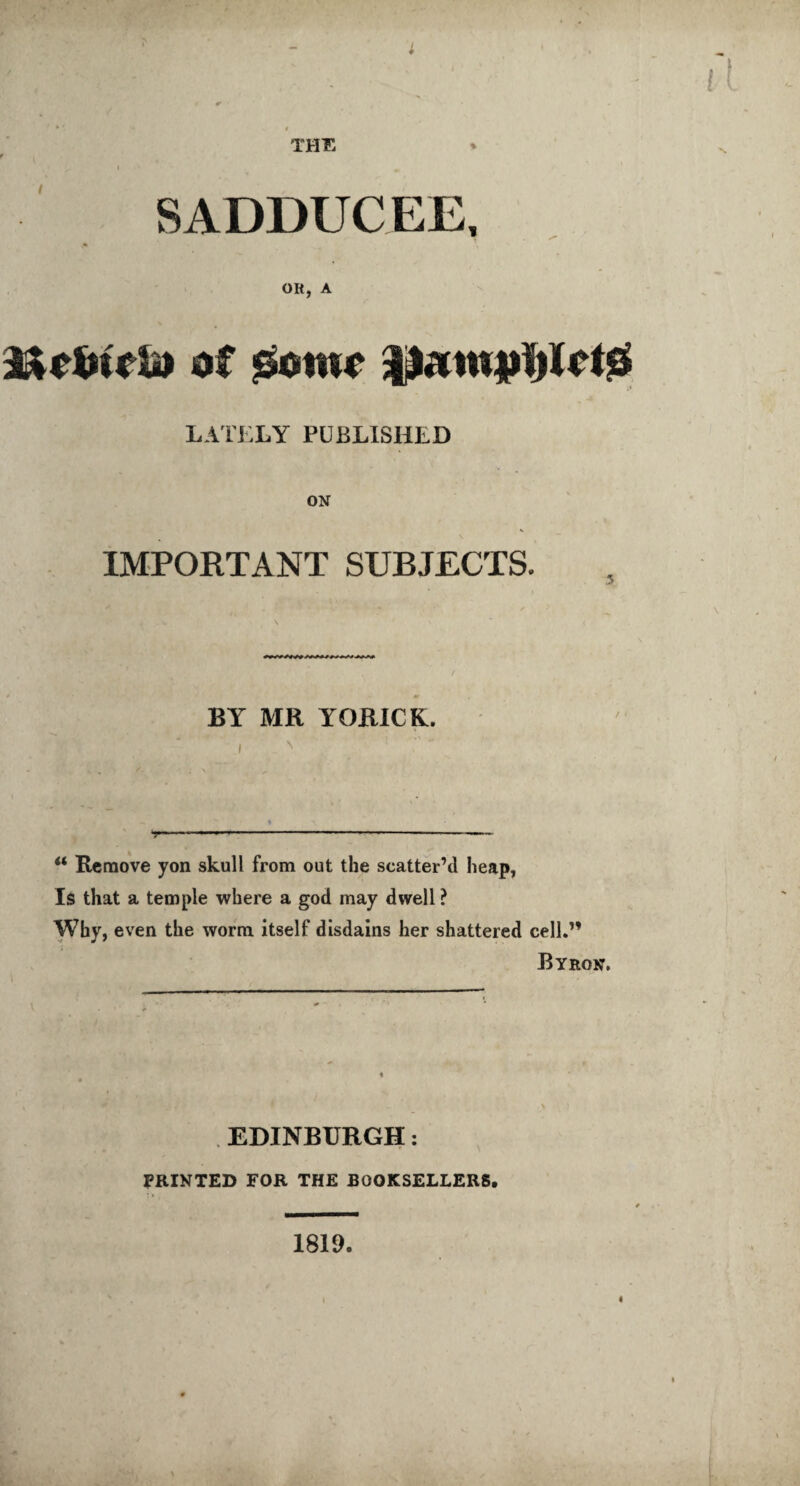 THU % SADDUCEE, Olt, A of mmc LATELY PUBLISHED ON IMPORTANT SUBJECTS. . / BY MR YORICK. u Remove yon skull from out the scatter’d heap. Is that a temple where a god may dwell ? Why, even the worm itself disdains her shattered cell.” Byron. EDINBURGH: PRINTED FOR THE BOOKSELLERS. 1819. I