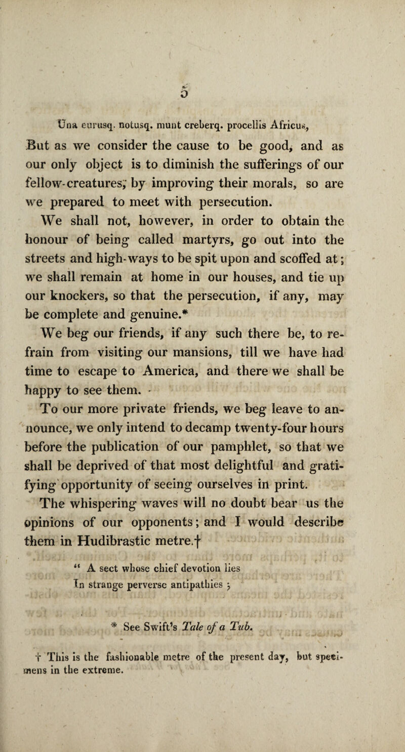 o Una eurusq. notusq. munt creberq. procellis Africu*., But as we consider the cause to be good, and as our only object is to diminish the sufferings of our fellow-creatures, by improving their morals, so are we prepared to meet with persecution. We shall not, however, in order to obtain the honour of being called martyrs, go out into the streets and high-ways to be spit upon and scoffed at; we shall remain at home in our houses, and tie up our knockers, so that the persecution, if any, may be complete and genuine.* We beg our friends, if any such there be, to re* frain from visiting our mansions, till we have had time to escape to America, and there we shall be happy to see them. - To our more private friends, we beg leave to an¬ nounce, we only intend to decamp twenty-four hours before the publication of our pamphlet, so that we shall be deprived of that most delightful and grati¬ fying opportunity of seeing ourselves in print. The whispering waves will no doubt bear us the opinions of our opponents; and I would describe them in Hudibrastic metre*! “ A sect whose chief devotion lies In strange perverse antipathies \ * See Swift’s Tale of a Tub. t This is the fashionable metre of the present day, but speci¬ mens in the extreme.