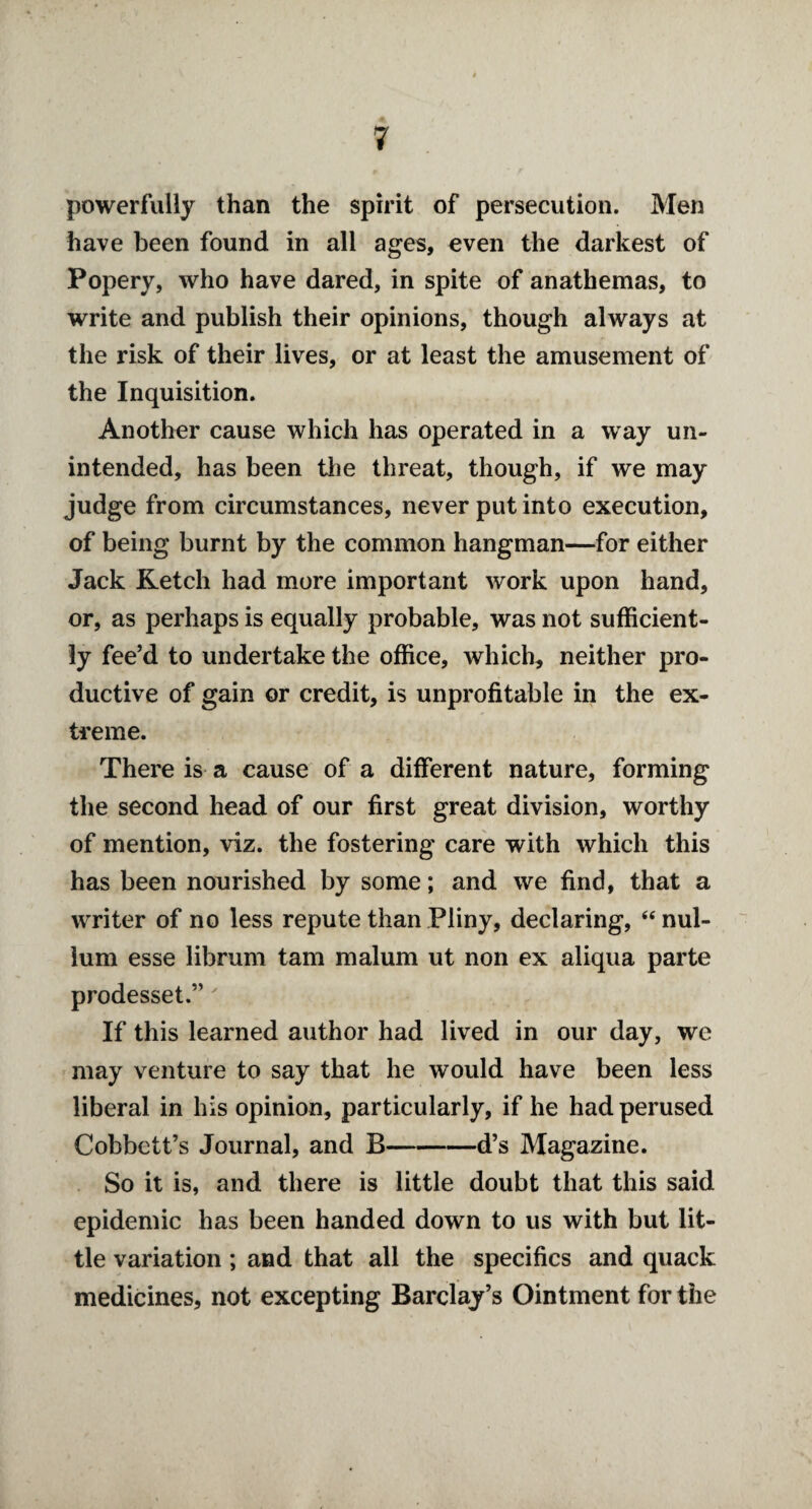 powerfully than the spirit of persecution. Men have been found in all ages, even the darkest of Popery, who have dared, in spite of anathemas, to write and publish their opinions, though always at the risk of their lives, or at least the amusement of the Inquisition. Another cause which has operated in a way un¬ intended, has been the threat, though, if we may judge from circumstances, never put into execution, of being burnt by the common hangman—for either Jack Retch had more important work upon hand, or, as perhaps is equally probable, was not sufficient¬ ly fee’d to undertake the office, which, neither pro¬ ductive of gain or credit, is unprofitable in the ex¬ treme. There is a cause of a different nature, forming the second head of our first great division, worthy of mention, viz. the fostering care with which this has been nourished by some; and we find, that a writer of no less repute than Pliny, declaring, “ nul¬ lum esse librum tarn malum ut non ex aliqua parte prodesset.”' If this learned author had lived in our day, we may venture to say that he would have been less liberal in his opinion, particularly, if he had perused Cobbett’s Journal, and B-d’s Magazine. So it is, and there is little doubt that this said epidemic has been handed down to us with but lit¬ tle variation ; and that all the specifics and quack medicines, not excepting Barclay’s Ointment for the