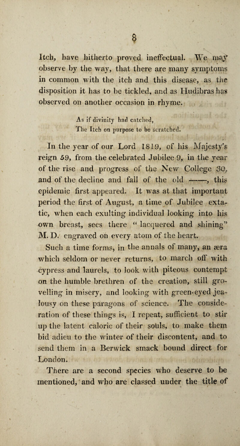 & Itch, have hitherto proved ineffectual. We majf observe by the way, that there are many symptoms in common with the itch and this disease, as the disposition it has to be tickled, and as Hudibras has observed on another occasion in rhyme. As if divinity had catched, The Itch on purpose to be scratched. t In the year of our Lord 1819, of his Majesty’s reign 59, from the celebrated Jubilee 9, in the year of the rise and progress of the New College 30, and of the decline and fall of the old --, this epidemic first appeared. It was at that important period the first of August, a time of Jubilee exta- tic, when each exulting individual looking into his own breast, sees there “ lacquered and shining” M. D. engraved on every atom of the heart. Such a time forms, in the annals of many, an sera which seldom or never returns, to march off with cypress and laurels, to look with piteous contempt on the humble brethren of the creation, still gro¬ velling in misery, and looking with green-eyed jea¬ lousy on these paragons of science. The conside¬ ration of these things is, I repeat, sufficient to stir up the latent caloric of their sotils, to make them bid adieu to the winter of their discontent, and to send them in a Berwick smack bound direct for London. There are a second species who deserve to be mentioned, and who are classed under the title of