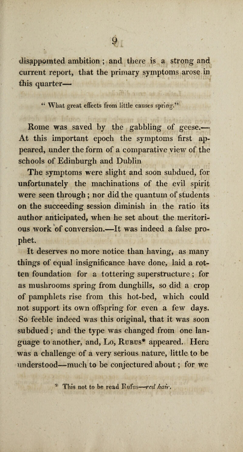 disappointed ambition; and there is a strong and current report, that the primary symptoms arose in this quarter— “ What great effects from little causes spring.” Rome was saved by the gabbling of geese.— At this important epoch the symptoms first ap¬ peared, under the form of a comparative view of the schools of Edinburgh and Dublin The symptoms were slight and soon subdued, for unfortunately the machinations of the evil spirit were seen through; nor did the quantum of students on the succeeding session diminish in the ratio its author anticipated, when he set about the meritori¬ ous work of conversion.—It was indeed a false pro¬ phet. It deserves no more notice than having, as many things of equal insignificance have done, laid a rot¬ ten foundation for a tottering superstructure; for as mushrooms spring from dunghills, so did a crop of pamphlets rise from this hot-bed, which could not support its own offspring for even a few days. So feeble indeed was this original, that it was soon subdued ; and the type was changed from one lan¬ guage to another, and, Lo, Rubus# appeared. Here was a challenge of a very serious nature, little to be understood—much to be conjectured about; for we * This not to be read fiufus—red hair.