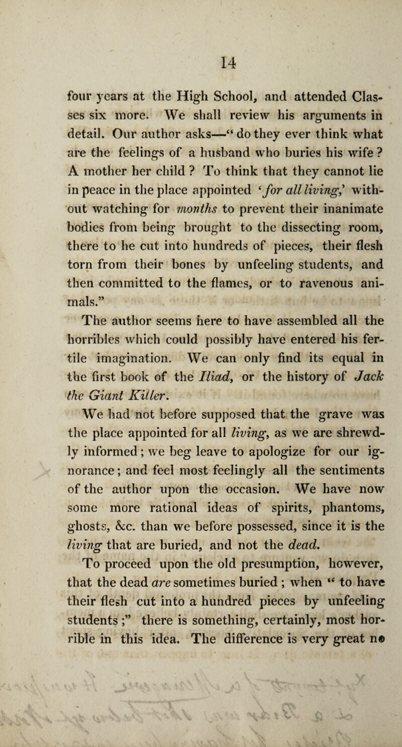 four years at the High School, and attended Clas¬ ses six more. We shall review his arguments in detail. Our author asks—“ do they ever think what are the feelings of a husband who buries his wife ? A mother her child ? To think that they cannot lie in peace in the place appointed 6 for all living? with¬ out watching for months to prevent their inanimate bodies from being brought to the dissecting room, there to he cut into hundreds of pieces, their flesh torn from their bones by unfeeling students, and then committed to the flames, or to ravenous ani¬ mals.” The author seems here to have assembled all the horribles which could possibly have entered his fer¬ tile imagination. We can only find its equal in the first book of the Iliad, or the history of Jack the Giant Killer. We had not before supposed that the grave was the place appointed for all living, as we are shrewd¬ ly informed; we beg leave to apologize for our ig¬ norance ; and feel most feelingly all the sentiments of the author upon the occasion. We have now some more rational ideas of spirits, phantoms, ghosts, &C. than we before possessed, since it is the living that are buried, and not the dead. To proceed upon the old presumption, however, that the dead are sometimes buried ; when “ to have their flesh cut into a hundred pieces by unfeeling studentsthere is something, certainly, most hor¬ rible in this idea. The difference is very great n©