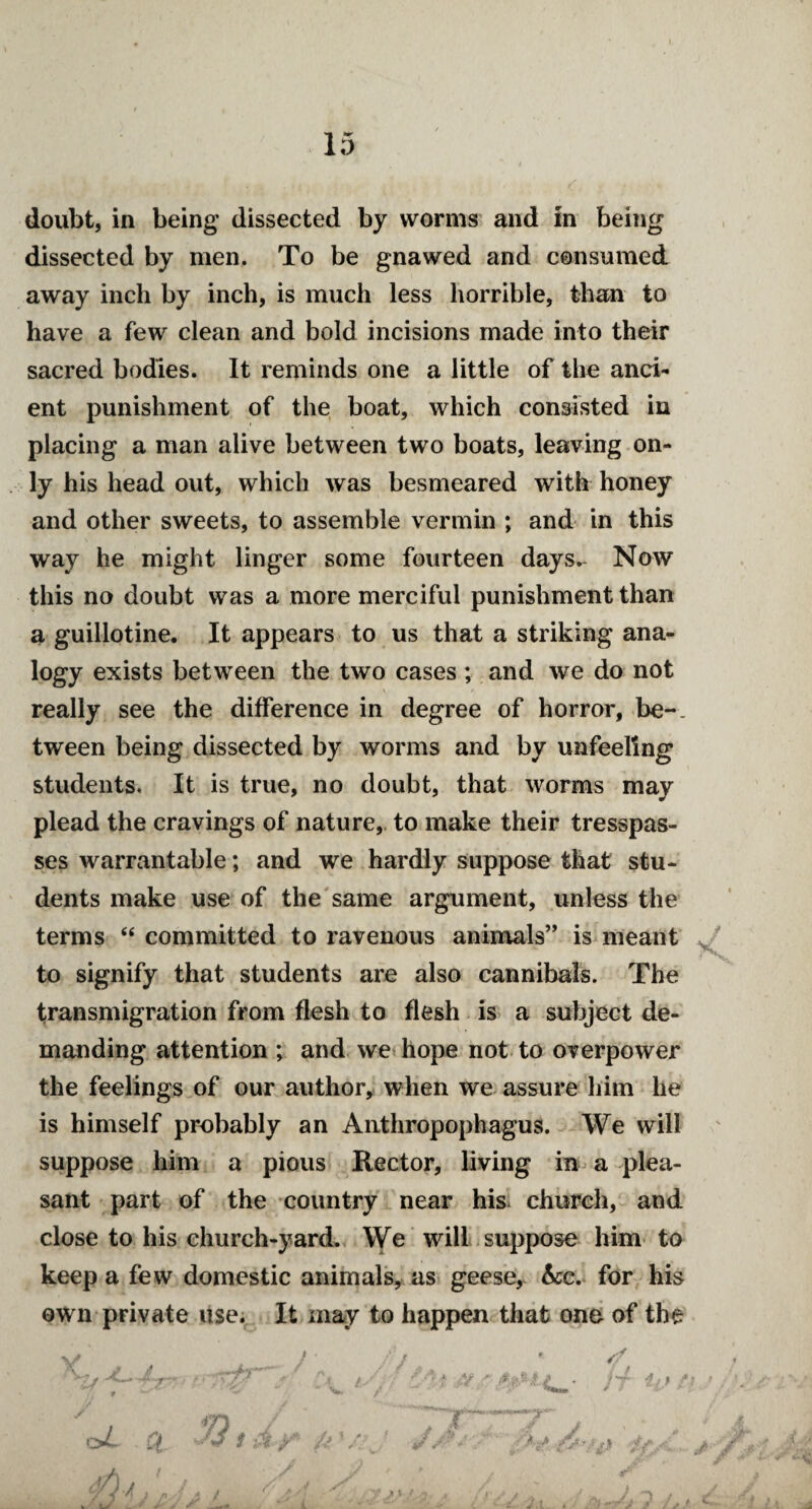 doubt, in being dissected by worms and in being dissected by men. To be gnawed and consumed away inch by inch, is much less horrible, than to have a few clean and bold incisions made into their sacred bodies. It reminds one a little of the anci¬ ent punishment of the boat, which consisted in placing a man alive between two boats, leaving on¬ ly his head out, which was besmeared with honey and other sweets, to assemble vermin ; and in this way he might linger some fourteen days. Now this no doubt was a more merciful punishment than a guillotine. It appears to us that a striking ana¬ logy exists between the two cases; and we do not really see the difference in degree of horror, be¬ tween being dissected by worms and by unfeeling students. It is true, no doubt, that worms may plead the cravings of nature, to make their tresspas¬ ses warrantable; and we hardly suppose that stu¬ dents make use of the same argument, unless the terms  committed to ravenous animals” is meant to signify that students are also cannibals. The transmigration from flesh to flesh is a subject de¬ manding attention ; and we hope not to overpower the feelings of our author, when we assure him he is himself probably an Anthropophagus. We will suppose him a pious Rector, living in a plea¬ sant part of the country near his. church, and close to his church-yard. We will suppose him to keep a few domestic animals, as geese, he. for his own private use. It may to happen that one of the