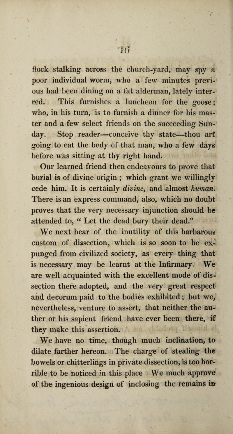 •1(5 flock stalking across the church-yard, may spy a poor individual worm, who a few minutes previ¬ ous had been dining on a fat alderman, lately inter¬ red. This furnishes a luncheon for the goose; who, in his turn, is to furnish a dinner for his mas¬ ter and a few select friends on the succeeding Sun¬ day. Stop reader—conceive thy state—thou art going to eat the body of that man, who a few days before was sitting at thy right hand. Our learned friend then endeavours to prove that burial is of divine origin ; which grant we willingly cede him. It is certainly divine, and almost human. There is an express command, also, which no doubt proves that the very necessary injunction should be attended to, <e Let the dead bury their dead.” We next hear of the inutility of this barbarous custom of dissection, which is so soon to be ex¬ punged from civilized society, as every thing that is necessary may be learnt at the Infirmary We are well acquainted with the excellent mode of dis¬ section there adopted, and the very great respect and decorum paid to the bodies exhibited; but we, nevertheless, venture to assert, that neither the au- ther or his sapient friend have ever been there, if they make this assertion. We have no time, though much inclination, to dilate farther hereon. The charge of stealing the bowels or chitterlings in private dissection, is too hor¬ rible to be noticed in this place We much approve of the ingenious design of inclosing the remains in \