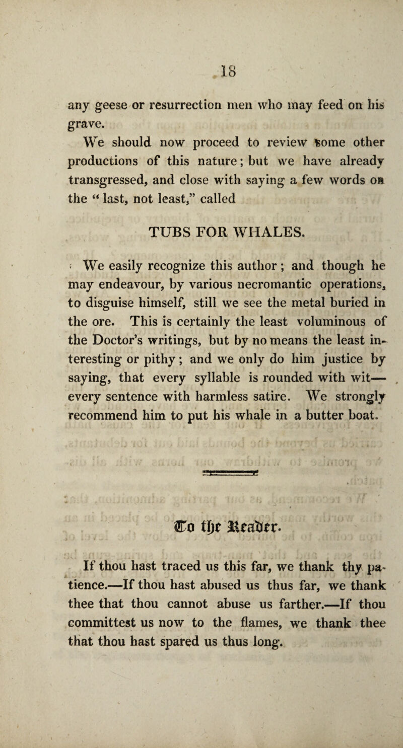 any geese or resurrection men who may feed on his grave. We should now proceed to review some other productions of this nature; but we have already transgressed, and close with saying a few words oa the “ last, not least,” called TUBS FOR WHALES. ? We easily recognize this author; and though he may endeavour, by various necromantic operations, to disguise himself, still we see the metal buried in the ore. This is certainly the least voluminous of the Doctor’s writings, but by no means the least in¬ teresting or pithy; and we only do him justice by saying, that every syllable is rounded with wit— every sentence with harmless satire. We strongly recommend him to put his whale in a butter boat. Co tl)t ,: 1 i V .* * 1 : Jj. r # J ; * J ■ i f i i . I ? * i ) / . • If thou hast traced us this far, we thank thy pa* tience.—If thou hast abused us thus far, we thank thee that thou cannot abuse us farther.—If thou committest us now to the flames, we thank thee that thou hast spared us thus long.
