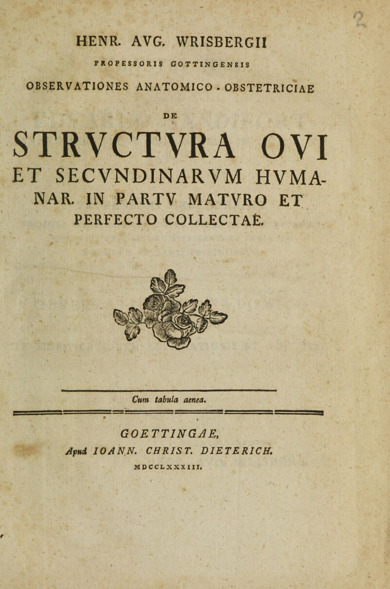 HENR. AVG, WRISBERGII PROFESSORIS GOTTINGENSIS OBSERVATIONES ANATOMICO . OBSTETRICIAE DE STRVCTVRA OVI ET SECVNDINARVM HVMA- NAR. IN PARTV MATVRO ET PERFECTO COLLECTAE. Cum tabula aenea. GOETT1NGAE, Apud IOANN. CHRJST. DIETERICH. MDCCLXXX III.