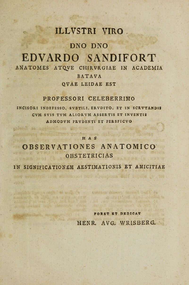 ILLVSTRI VIRO. DNO DNO EDVARDO SANDIFORT ANATOMES ATQVE CHIRVRGIAE IN ACADEMIA BATAVA QVAE LEIDAE EST PROFESSORI CELEBERRIMO INCISORI INDEFESSO, SVBTILI, ERVDITO, ET IN SCRVTANDIS CVM SVIS TVM ALIORVM ASSERTIS ET INVENTIS ADMODVM PRVDENTI ET PERSPICVO HAS OBSERVATIONES ANATOMICO OBSTETRICIAS I . 1 i ' * • \ < IN SIGNIFICATIONEM AESTIMATIONIS ET AMICITIAE RORET ET DEDICAT HENR. AVG. WRISBERG.