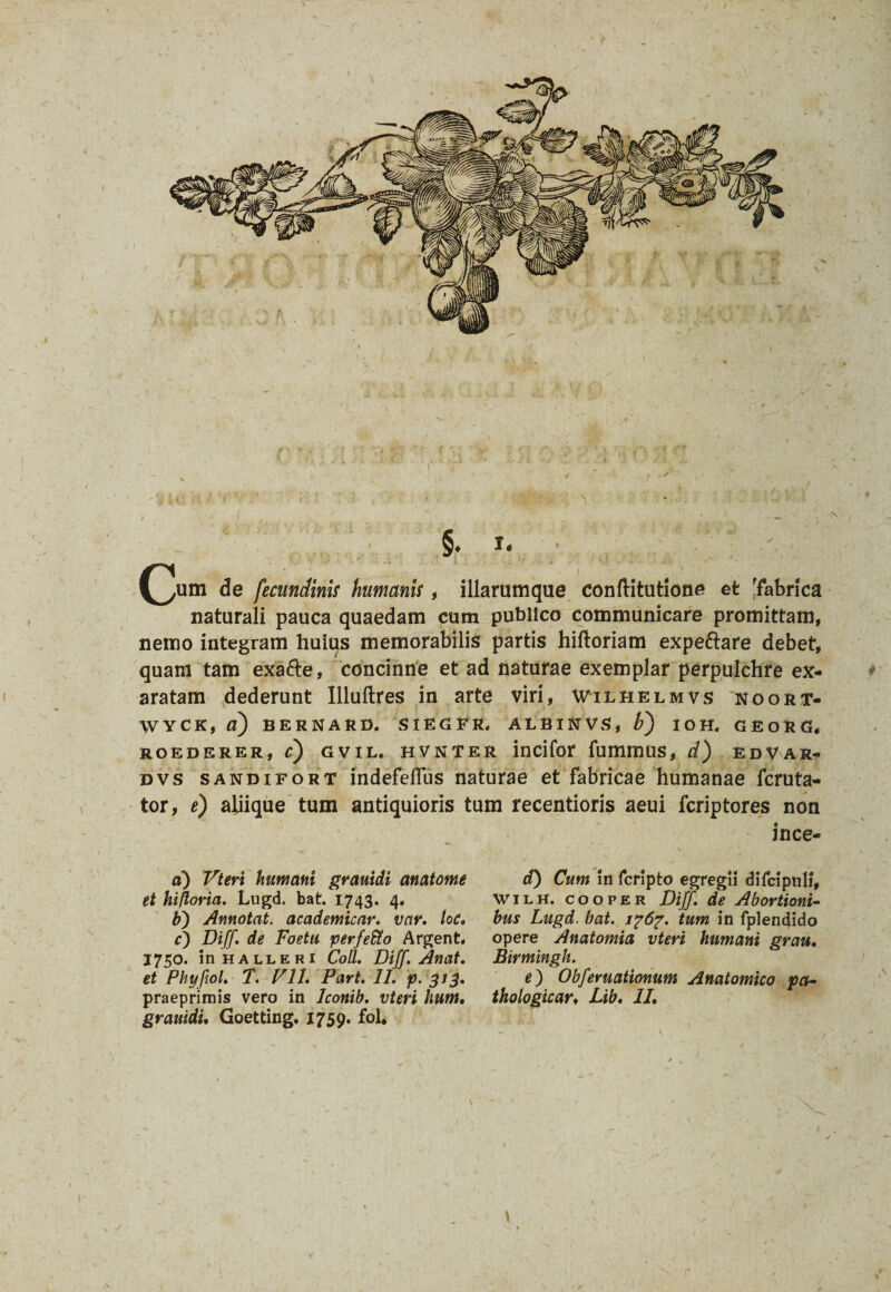 §♦ I* (^um de fecundinis humanis, illarumque conftitutione et [fabrica naturali pauca quaedam cum publico communicare promittam, nemo integram huius memorabilis partis hiftoriam expeftare debet, quam tam exa&e, concinne et ad naturae exemplar perpulchre ex¬ aratam dederunt Illuftres in arte viri, Wilhelmvs noort- WYCK, a) BERNARD. SIEGFR. ALBINVS, F) IOH. G E O R G. ROEDERER, C) GVIL. HVNTER intifor fummUS, d) EDVAR- dvs sandifort indefefTus naturae et fabricae humanae fcruta- tor, e) aliique tum antiquioris tum recentioris aeui fcriptores non ince- d) Cum in fcripto egregii difcipuli, wilh. cooper Dijf. de Abortioni¬ bus Lugd. bat. i?6?. tum in fplendido opere Anatomia vteri humani grau, Birmingh. e) Obferuationum Anatomico pct- thologicar, Lib. II, d) Vteri humani grauidi anatome et hifloria. Lugd. bat. 1743. 4. b) Annotat, academicar. var. loc, c) Diff. de Foetu perfefto Argent. 1750. inHALLERi Coli. Diff. Anat. et Phyftol, T. Vll. Part. II. p. 313. praeprimis vero in Iconib. vteri hum, grauidi, Goetting. 1759. fol.