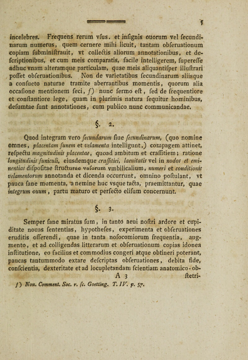 incelebres. Frequens rerum vfus. et infignis ouorum vel fecundi- narum numerus, quem cernere mihi licuit, tantam obferuationum copiam fubminiftrauit, vt colleftis aliorum annotationibus, et de- fcriptionibus, et cum meis comparatis, facile intelligerem, fuperelfe adhuc vnam alteramque particulam, quae meis aliquantifper illuftrari poffet obferuationibus, Non de varietatibus fecundinarum aliisque a confueto naturae tramite aberrantibus momentis, quorum alia occafione mentionem feci, /) nunc fermo eft, fed de frequentiore et conftantiore lege, quam in plurimis natura fequitur hominibus, defumtae funt annotationes, cum publico nunc communicandae. Quod integram Vero fecundarum fiue fecundinarum, (quo nomine omnes, placentam funem et velamenta intelligunt,) compagem attinet, fefpe&u magnitudinis placentae, quoad ambitum et cralfitiem; ratione longitudinis funiculi, eiusdemque craffitiei, laeuitatis vel in nodos et emi~ nentias difpofitae ftrufturae varorum vmbilicalium, numeri et conditionis ‘Velamentorum annotanda et dicenda occurrunt, omnino poftulant, vt pauca fane momenta, a nemine huc vsquetafra, praemittantur, quae integrum ouum, partu maturo et perfefto elifum concernunt. §. a* Semper fane miratus fum, in tanto aeui noftri ardore et cupi¬ ditate nouas fententias, hypothefes, experimenta et obferuationes eruditis offerendi, quae in tanta nofocomiorum frequentia, aug¬ mento, et ad colligendas litterarum et obferuationum copias idonea inftitutione, eo facilius et commodius congeri atque obtineri poterant, paucas tantummodo extare defcriptas obferuationes, debita fide, confcientia, dexteritate et ad locupletandam fcientiam anatomico-ob- A 3 ftetri-