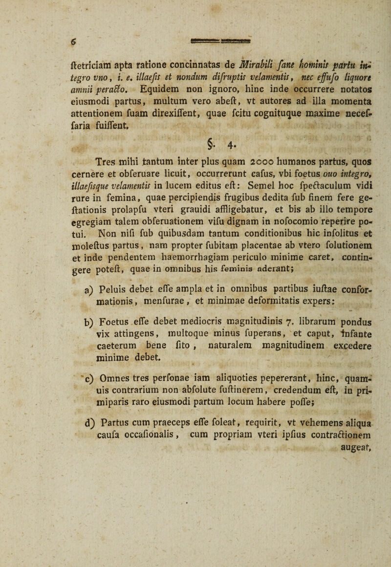 ftetriciam apta ratione concinnatas de Mirabili [ane hominis partu fa tegro vno, i. e, illae fu et nondum difruptis velamentis, nec effufo liquore amnii peraffio. Equidem non ignoro, hinc inde occurrere notatos eiusmodi partus, multum vero abeft, vt autores ad illa momenta attentionem fuam direxiffent, quae fcitu cognituque maxime necef- faria fuiffent, §• 4- Tres mihi tantum inter plus quam 2coo humanos partus, quos cernere et obferuare licuit, occurrerunt cafus, vbi foetus ouo integro, illaefisque velamentis in lucem editus eft: Semel hoc fpeftaculum vidi rure in femina, quae percipiendis frugibus dedita fub finem fere ge- ftationis prolapfu vteri grauidi affligebatur, et bis ab illo tempore egregiam talem obferuationem vifu dignam in nofocomio reperire po¬ tui. Non nifi fub quibusdam tantum conditionibus hic infolitus et moleftus partus, nam propter fubitam placentae ab vtero folutionem et inde pendentem haemorrhagiam periculo minime caret, contin¬ gere poteft, quae in omnibus his feminis aderant; a) Peluis debet efle ampla et in omnibus partibus iuftae confor¬ mationis, menfurae , et minimae deformitatis expers: b) Foetus efle debet mediocris magnitudinis 7. librarum pondus vix attingens, multoque minus fuperans, et caput, Infante caeterum bene fito , naturalem magnitudinem excedere minime debet. c) Omnes tres perfonae iam aliquoties pepererant, hinc, quam- uis contrarium non abfolute fuftinerem, credendum eft, in pri¬ miparis raro eiusmodi partum locum habere poffe; d) Partus cum praeceps efle foleat, requirit, vt vehemens aliqua caufa occafionalis, cum propriam vteri ipfius contraftionem augeat,