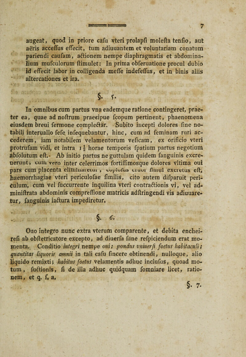 augeat, quod in priore cafu vteri prolapfi molefta tenfio, aut aeris acceflus effecit, tum adiuuantem et voluntariam conatum pariendi caufam, attionem nempe diaphragmatis et abdomina¬ lium mufculorum ftimulet: In prima obferuatione procul dubio id effecit labor in colligenda meffe indefeffus, et in binis aliis altercationes et ira. §• r- In omnibus cum partus vna eademque ratione contingeret, prae¬ ter ea, quae ad noftrum praecipue fcopum pertinent, phaenomena eiusdem breui fermone compleriar. Subito incepti dolores fine no¬ tabili interuallo fele infequebantur, hinc, cum ad feminam ruri ac¬ cederem, iam notabilem velamentorum veficam, ex orificio vteri protrufam vidi, et intra 1§ horae temporis fpatium partus negotium abfolutum eft. = Ab initio partus ne guttulam quidem fanguinis excre- ueruntj cum vero inter celerrimos fortifiimosque dolores vltima oui pars cum placenta elimiuaiciui , uuui /nuul excretus eff, haemorrhagiae vteri periculofae fimilis, cito autem difparuit peri¬ culum, cum vel fuccurrente inquilina vteri contra&ionis vi, vel ad- miniftrata abdominis compreflione matricis adftringendi vis adiuuare- tur, fanguinis iariura impediretur. §. 6i Ouo integro nunc extra vterum compafente, et debita enchei- refi ab obftetricatore excepto, ad diuerfa fane refpiciendum erat mo¬ menta. Conditio integri nempe oui; pondus vniuerfi foetus habitaculi; quantitas liquoris amnii in tali cafu fincere obtinendi, nulloque, alio liquido remixti; habitus foetus velamentis adhuc inclufus, quoad mo¬ tum, furiionrs, fi de illa adhuc quidquam fomniare licet, ratio¬ nem, et q. f« a.