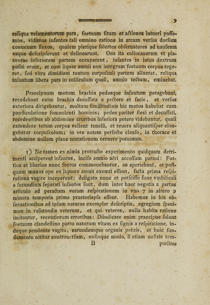 reliqua velamentorum pars, foetuum fitum et a&iones intueri polle¬ mus, vidimus infantes tali omnino ratione in arcum verfus dorfum conuexum flexos, qualem plerique folertes obferuatores ad naufeam vsque defcripferunt et delinearunt. Oua ita collocaueram vt pla¬ centae inferiorem partem occuparent, infantes in latus dextrum pofiti erant, et cum liquor amnii non integrum foetuum corpus tege¬ ret, fed vitra dimidiam tantum corpufculi partem allueret, reliqua, infantum libera pars in colliculum quafi, amnio te&um, eminebat. Praecipuum motum brachia pedesque infantum peragebant, recedebant enim brachia decuflata e peftore et facie, et verfus exteriora dirigebantur, multum fimilitudinis hic motus habebat cum pandiculatione fomnolenti hominis; pedes pariter flexi et decuflati, recedentibus ab abdomine cruribus inferiora petere videbantur, quali extendere totum corpus vellent tenelli, et reuera aliquantifper elon- gebatur corpufculum; in ore autem perfette claufo, in thorace et abdomine nullam plane mutationem cernere potuimus. f) Ne tamen ex nimis protrafto experimento quidquam detri¬ menti acciperent infantes, incifo amnio agri acceflum paraui: For¬ tius et liberius nunc foetus commouebantur, os aperiebant, et poft- quam manus ope ex liquore amnii exemti eflent, fafta prima refpi- ratione vagire inceperunt; deligato nunc et perfcilfo fune vmbilicali a fecundinis feparati infantes funt, dum inter haec negotia a partus articulo ad peraftam veram refpirationem in vno 7 in altero 9 minuta temporis prima praeterlapfa eflent. Habemus in his ob- feruationibus ad ipfum naturae exemplar defcriptis, egregium fpeci- men in refutandis veterum, et qui veteres, nulla habita ratione imitantur, recentiorum erroribus: Diiudicare enim praecipue folent foetuum clandeftino partu natorum vitam ex fignis a refpiratione, in- deque pendente vagitu, earundemque organis petitis, et huic fun¬ damento nititur controuerfum, nulloque modo, fi etiam noflris tem- B poribus